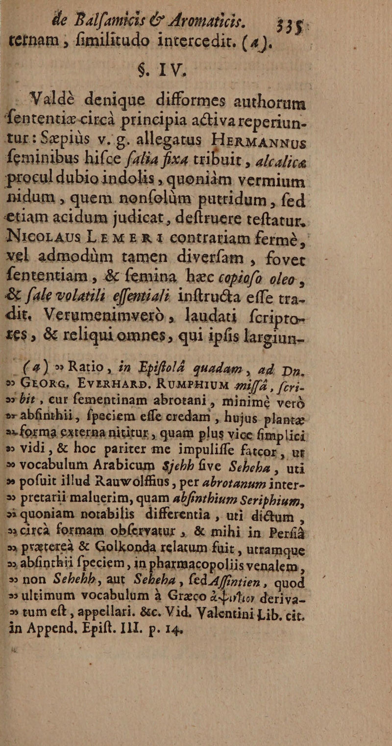 de Bal[amicis é Aromatiis. — 83. tetnam ; fimilitudo intercedic. (4). $. I V, .: Valdé denique difformes authorum Tententiz-citcà principia activa reperiun- tur: Sepiüs v.g. allegatus HERMANNUS Ícminibus hifce falia fixa tribuit , alcalice procul dubio indolis , quoniám vermium nidum , quem noeníolüm putridum , fed tiam acidum judicat, deftruere teftatur. NicorAUs LE M E &amp; 1 contrariam fermé, xel admodüm tamen diverfam , fovet fententiam , &amp; femina hec capiofo oleo , &amp; fale volatili. effentiali inftru&amp;a effe tra- dit, Verumenimvero , laudati Ícripto- 16$, &amp; reliqui omnes, qui ipfis largiun- w (4) » Ratio, in Epiftld quadam , ad. Da. » GEORG, EvERHARD. RUMPHIUM aniffá , [cri- »» bit , cur fementinam abrotani, minimé veró »abfinthii, fpeciem effe credam , hujus. planta: »» forma externa nititur , quam plus vice fimplici » vidi, &amp; hoc pariter me impuliffe fatcor, ut » vocabulum Arabicum $jebb five. Sebeba , uti » pofuit illud Rauwolffius , per zbrotazum inter- » pretarii maluerim, quam aPfintbium Seriphium, »iquoniam notabilis differentia , uti di&amp;um , 31circà formam obíervatur , &amp; mihi in. Peráà » pratereà &amp; Golkonda relatum fuit , utramque :»» abfinthii fpeciem , in pharmacopoliis venalem, |» non Sebebb, aut. Sebeha , fed Affzztien , quod ^s» ultimum vocabulüm à Graco à buio deriva- 5» tum elt , appellari. &amp;c. Vid. Valentini Lib, cit, in Append, Epift. IJI. p. 14. D