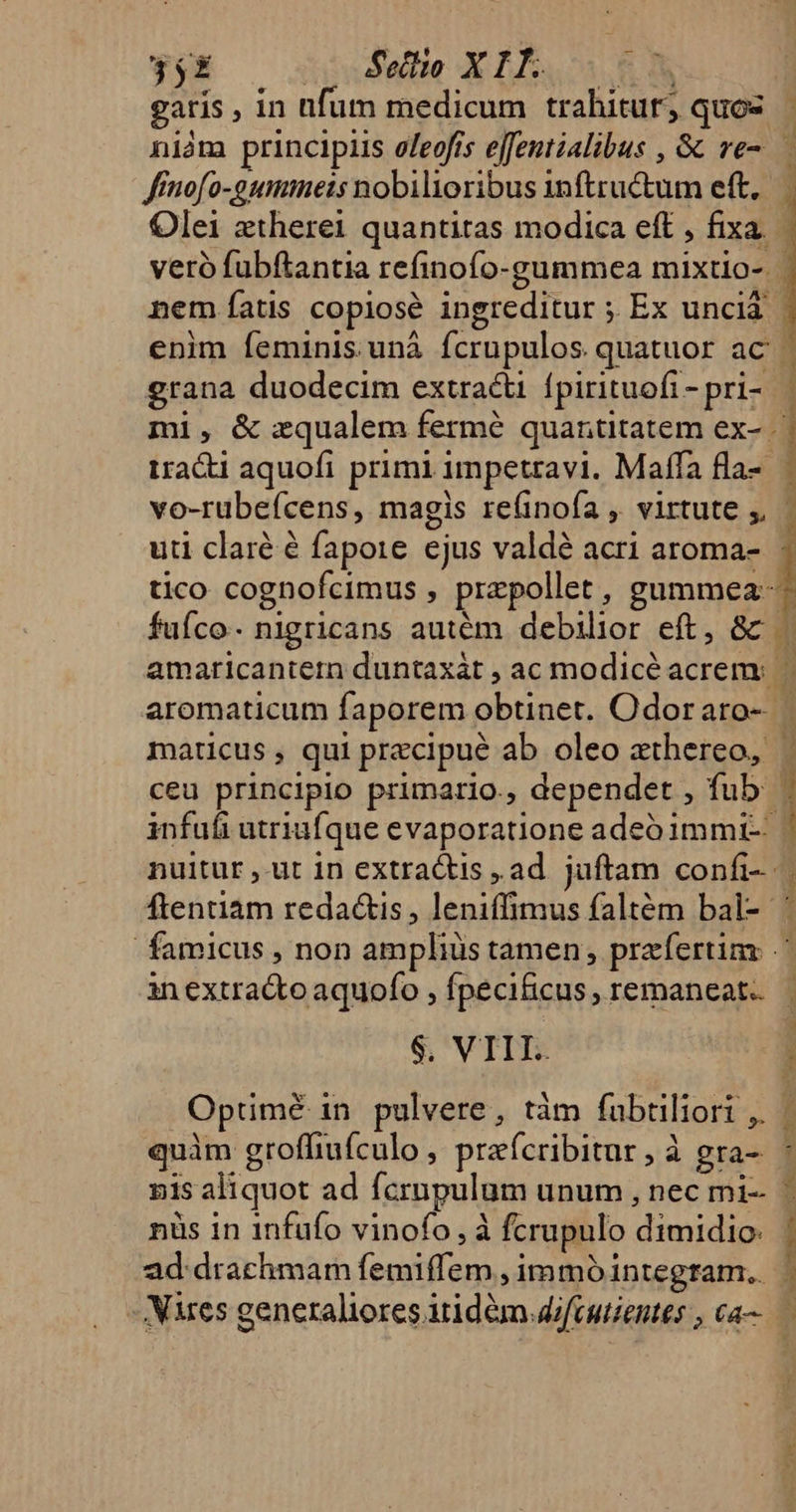 garis , in fum medicum trahitur, quos | niàm principiis oleofrs ejfentialibus , &amp; ve-.— ffnofo-gummets nobilioribus inftructum eft, Olei ztherei quantitas modica eft , fixa. veró fubftantia refinofo-gummea mixtio-. nem atis copiosé ingreditur ; Ex unciá enim feminis.unà fcrupulos quatuor ac | ] grana duodecim extracti fpirituofi- pri-.— ml, &amp; zqualem fermé quantitatem ex- | tracti aquofi primi impetravi. Maffa fla- | vo-rubefcens, magis refinofa , virtute y, uti claré é fapore ejus valdé acri aroma- tico cognofcimus , przpollet, gummea- fuíco- nigricans autém debilior eft, 8c — amaricantern duntaxát , ac modicé acrem: | aromaticum faporem obtinet. Odoraro- | maticus, qui precipué ab oleo athereo, | ceu principio primario., dependet , fub b infufi utriufque evaporatione adeb immi- | nuitur ,-ut 1n extracts , ad. juftam confi- ftentiam redactis , leniffimus faltém bal- ' famicus , non amplius tamen, praefertim inextracto aquofo , fpecificus , remaneat. Opümé in pulvere, tàm fabtiliori ,. quàm groffiufculo, prafcribitur, à gra- nis aliquot ad fcrnpulum unum , nec mi- nüs in 1nfufo vinofo,à fcrupulo dimidio: ad drachmam femiffem , immó integram. - Mares generaliores itidem difcutientes , ca Mig Rr TEIG EY ERIS Dai tee