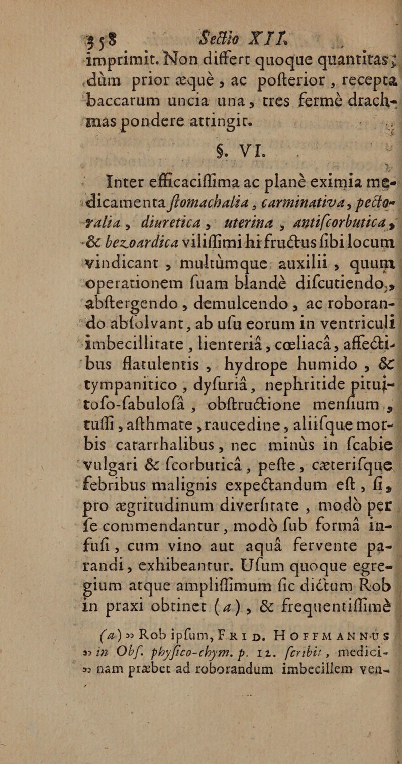 imprimit. Non differt quoque quantitas; : .düàm prior eque , ac pofterior , recepta. «baccatum uncia una , tres fermé drach-. más pondere attingit. $. VI. ; ME ^ b. Inter eilicátiflima ac plane eximia mee: 'dicamenta ffomachalia , carminativa , pecta- | salia, diuretica ,^ uterina y auti[corbutica y | -&amp; bezoardica viliffimiht feniius fibilocum vindicant , multümque: auxilii , quum operationem fuam blandé difcutiendo;, | 'abftergendo , demulcendo , ac roboran-' do abfolvant, ab ufu eorum in ventriculi | ffbdnbdeilli tate lienteriá , cacliacá , affe&amp;i.. | rbuscfbic edis 1 hydrope humido , &amp;. tympanitico ; dyfuriá, nephriude pitui-. | tofo- fabinlafta obftru&amp;ione menfium,, tuli , finis raucedine , aliifque mor- | bis simboli nec minüs in fcabie - vulgari &amp; fcorbuticà , pefte , ceterifque. febribus malignis expectandum eft , fi, pro egritudinum diverfitate , mot per. fe commendantur, modà (al formà in- fufi, cum vino aut aquá fervente pa-. randi, exhibeantur. Ufum quoque egre- gium atque ampliffimum fic dictum Rob | in praxi obtinet (4) , &amp; frequenüffime | (2)» Rob ipfum, F&amp;1 p. HorrMANNUS » i» Obf. phyfico-cbym. p. 12. fcribit , medici- | |. » ham prabet ad roborandum. imbecillem vea- |