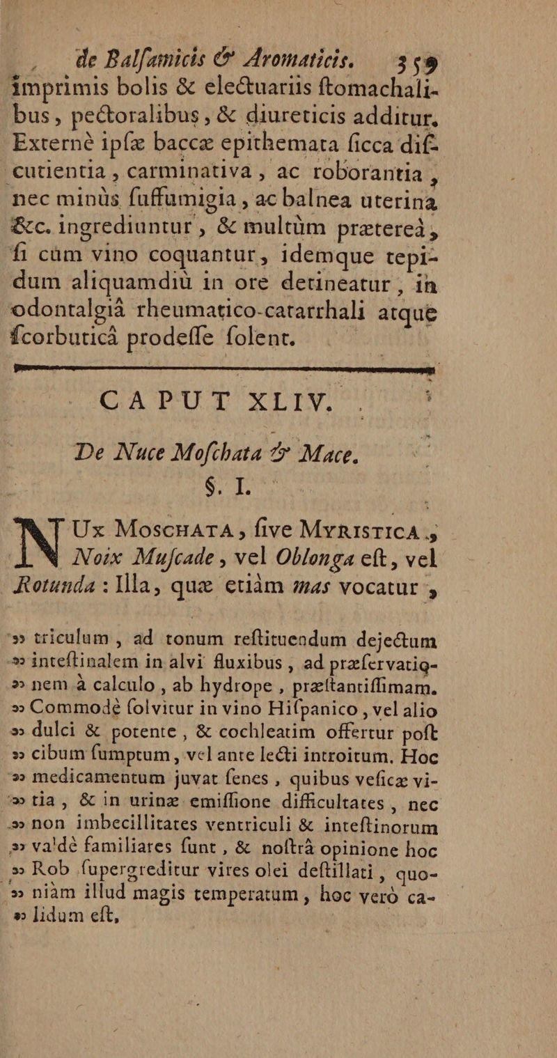 imprimis bolis &amp; ele&amp;uariis ftomachali- bus, pectoralibus , &amp; diureticis additur. Externe ipfz bacca epithemara ficca dif- .cutientia , carminativa , ac roborantia , nec minüs fuffümigia , ac balnea uterina &amp;c. ingrediuntur , &amp; multüm prztereà, fi càm vino coquantur, idemque tepi- dum aliquamdiu in ore detineatur , in odontalgià rheumatico-catarrhali atque Ícorbuticá prodeffe folent. SUE ea Ln rbi 6 y Mp Ms De Nue Mofihata f Mace. | HB Pag A T Ux MoscuaTA five MvRisTICA » Noix Mujcade , vel Oblonga eft, vel Rotunda : Ila, quz etiàm as vocatur » » triculum , ad tonum reftituendum deje&amp;um 5 inteftinalem in alvi fluxibus , ad pracfervatig- » nem à calculo , ab hydrope , prattantiffimam. » Commode folvitur in vino Hifpanico , vel alio » dulci &amp; potente , &amp; cochleatim offertur poft » cibum fumptum , vcl ante le&amp;i introitum. Hoc » medicamentum juvat fenes , quibus veficz vi- »tia, &amp; in urinz emiffione difficultates , nec »»» non imbecillitates ventriculi &amp; inteftinorum » va'dé familiares funt , &amp; noftrà opinione hoc » Rob fupergreditur vires olei deftillati , quo- .» niàm illud magis temperatum , hoc veró ca- » lidum eft,