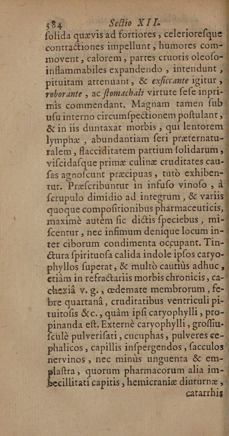 folida quzvis ad fortiores ; celeriorefque contra&amp;iones impellunt , humores com- movent , calorem , pattes cruoris oleofo- inflammabiles expandendo , intendunt ,. ituitam artenuant, &amp; exficcante 1g1tur ,- voborante , ac flomachal: virtute fefe inpri- - mis commendant. Magnam tamen fub ( ufu interno circumfpectionem poftulant ; &amp; in lis duntaxat morbis ; qui lentorem lymphe , abundantiam feri preternatu- ralem , flacciditatem partium folidarum vifcidafque prime culinz cruditates cau- fas agnofcunt praecipuas, tütó exhiben- tur. Praefícribuntur 1n infuüfo vinofo , à' fcrupulo dimidio ad integrum , &amp; variis! quoque compofitionibus pharmaceuticis, maximé autém fic di&amp;is fpeciebus , mi- Ícentur , nec infimum denique locum in- ter ciborum condimenta occupant. Tin- | &amp;ura fpirituofa calida indole ipfos caryo- phyllos fuperat, &amp; multó cautiis adhuc , | etiàm in refractariis morbis chronicis , ca-^ chexiá v. g. ; edemate membrorum , fe- bre quartaná , cruditatibus ventriculi pi- | tuitofis &amp;c. , quàm ipfi caryophylli ; pro- pinanda eft. Externé caryophylli, groffiu- Ículé pulverifati , cucuphas , pulveres ce- phalicos , capillis infpergendos , facculos nervinos, nec minus unguenta &amp; em- plaftra, quorum pharmacorum alia im- | becillitati capitis ; hemicranie diuturnz , catarrhis