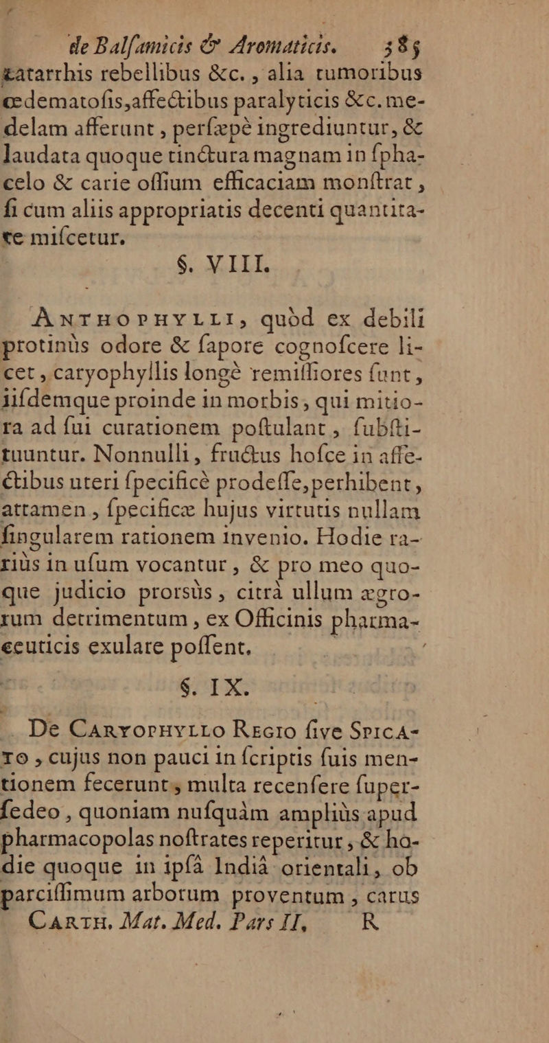 £atarrhis rebellibus &amp;c. , alia tumoribus cedematofis,affectibus paralyticis &amp;c.me- delam afferunt , perfzpé ingrediuntur, &amp; laudata quoque tin&amp;ura magnam in fpha- celo &amp; carie offium efficaciam monítrat , fi cum aliis appropriatis decenti quantita- «e miícetur. $. VIII. AwrnoruvLLrI, quód ex debili protinüs odore &amp; fapore cognofcere li- cet , caryophyllis longé remilfiores funt, lifdemque proinde in morbis, qui mitio- ra ad fui curationem poftulant , fubtti- tuuntur. Nonnulli, fractus hofce in affe- tibus uteri fpecificé prodeffe, perhibent, attamen , fpecific hujus virtutis nullam fingularem rationem invenio. Hodie ra- riüs in ufum vocantur , &amp; pro meo quo- que judicio prorsüs , citrà ullum vgro- rum detrimentum , ex Officinis pharma- ecuticis exulare poffent. | | $. IX. .. De Canroruvrro Recto five SpicA- To , cujus non pauci in fcriptis fuis men- tionem fecerunt , multa recenfere fuper- Íedeo , quoniam nufquàm ampliüs apud pharmacopolas noftrates reperitur ,.&amp; ho- die quoque in ipíà Indià orientali, ob parciffimum arborum proventum , carus CAnrH, Mat. Med. Pars IH, R