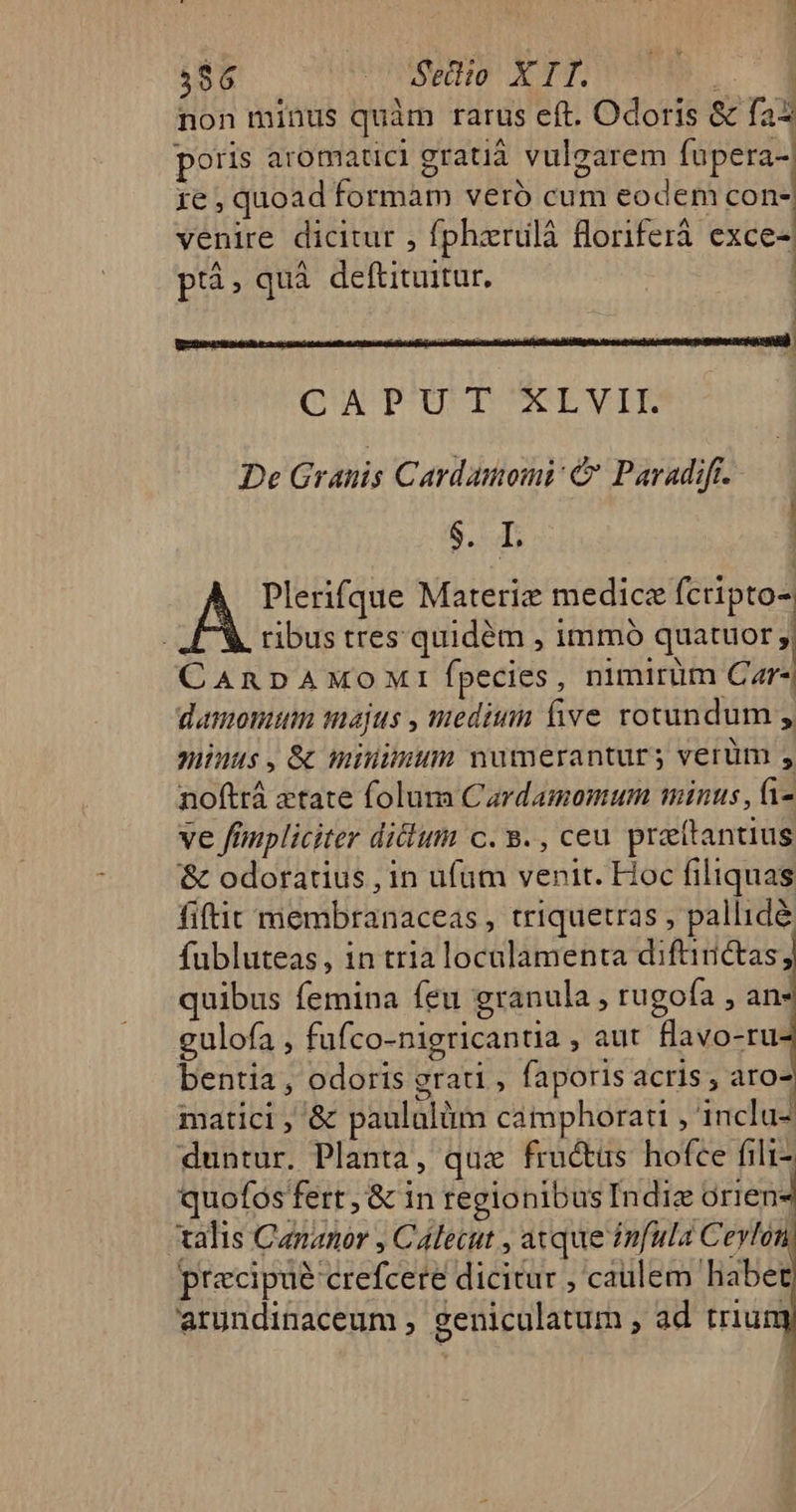 non minus quàm rarus eft. Odoris &amp; fax poris aromatici gratiá vulgarem füpera-| 1e , quoad formam veró cum eodem con- venire dicitur , fpharulà floriferá exce-| ! p. quà deftituitur. QU POUPTNEVIPE De Granis Cardamomi &amp; Paradift. — E | à Plerifque Materie medicz fcripto- tibus tres. quidém , immó quatuor | CAnpAmMoMIfÍpecies, nimirim Car) damomum majus , meditin five rotundum , niinus, &amp; miuiimun numerantur; verüm , noftrá «tate folum Cardamomum minus, i- ve fimpliciter diclum c. 9., ceu praettantius &amp; odoratius , in ufum venit. Hoc filiquas fiftit membranaceas , triquetras , pallidé fubluteas, in tria localamenta diftinctas; quibus femina feu granula , rugofa , an- gulofa , fufco-nigricantia , aut flavo-ru- bentia, odoris grati , faporis acris , aro- pracipué crefcete dicitur , caulem habet arundinaceum , geniculatum , ad triu