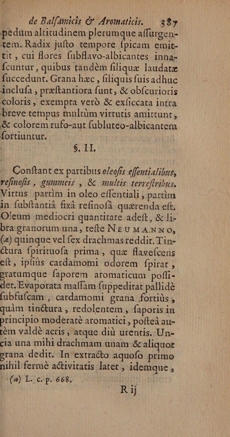 pedum altitudinem plerum que a(furgen- tem. Radix jufto tempore fpicam emit- tit , cul flores fubflavo-albicantes inna- Ícuntur , quibus tandém filiquz laudate fuccedunt. Grana hac , filiquis fuis adhuc ánclufa , prftantiora funt, &amp; obícurioris coloris , exempta veró &amp; exfíiccata intra breve tempus multüm virtutis amittunt; &amp; colorem rufo-aut fubluteo-albicanteta Íortiuntur. $. II. Conftant ex partibus e/eofrs effeutialibus, vefinofis , gummeis , &amp; multis terveftribus. Virtus partim in oleo effenciali ; partim in fubftantià fixà reíinofà quarenda eft, O'eum mediocri quantitate adeft, &amp; 1;- bra granorum una, tefte NEU MANN 0, (4) quinque vel fex drachmas reddit. Tin- Gura fpirituofa prima , que flave(cens cít, 1pfiüs cardamomi odorem Ípirat , Pratumque faporem aromaticum pofli- det. Evaporata malfam (uppeditat pallidé (ubfufcam ,: cardamomi grana fortiüs , quàm tin&amp;ura , redolentem , faporis in principio moderaté aromatici , pofteà au- tém valdé acris ; atque dià urentis. Un- cia una mihi drachmam unam &amp; aliquot vrana dedit. In extracto aquofo primo nihil fermé activitatis latet , idemque , (4) L.c. p. 668... dO util R 1j