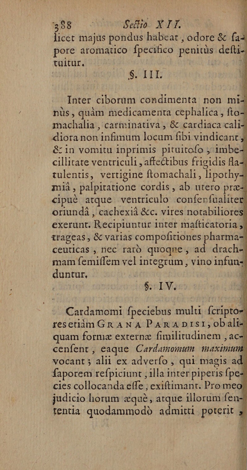 licet majus pondus habeat , odore &amp; fa3 pore aromatico fpecihico peniuis defli- tüitur. STILE Inter ciborum condimenta non mi- nüs, quàm medicamenta cephalica , fto- machalia , catminativa , &amp; cardiaca cali^ diora non infimum locum fibi vindicant: &amp; in vomitu inprimis pituitofo ; inibe- cillitate ventriculi , affectibus frigidis fla- tulentis, vertigine ftomachali, lipothyZ mà , palpitatione cordis , ab utero prz- cipué atque ventriculo confenfualiter oriundá , cachexiá &amp;c. vires notabiliores exerunt. Recipiuntur inter mafticatoria , trageas , &amp; varias compofitiones pharma- ceuticas , nec raro quoque , ad drach- mam femiffem vel integrum , vino infun- duntur. : $.. IV. Cardamomi fpeciebus mulu fcriptoe reseiimGn ANA PAR A Disi; obali- quam forme externz fimilitudinem , ac- cenfent, eaque Cardamomum maximum. vocant 5 alii ex adverfo , qui. magis ad faporem refpiciunt , illa inter piperis fpez cies collocanda effe ; exiftimant. Pro meo? judicio horum zqué, atque illorum fenz tentia quodammodó admittü poterit