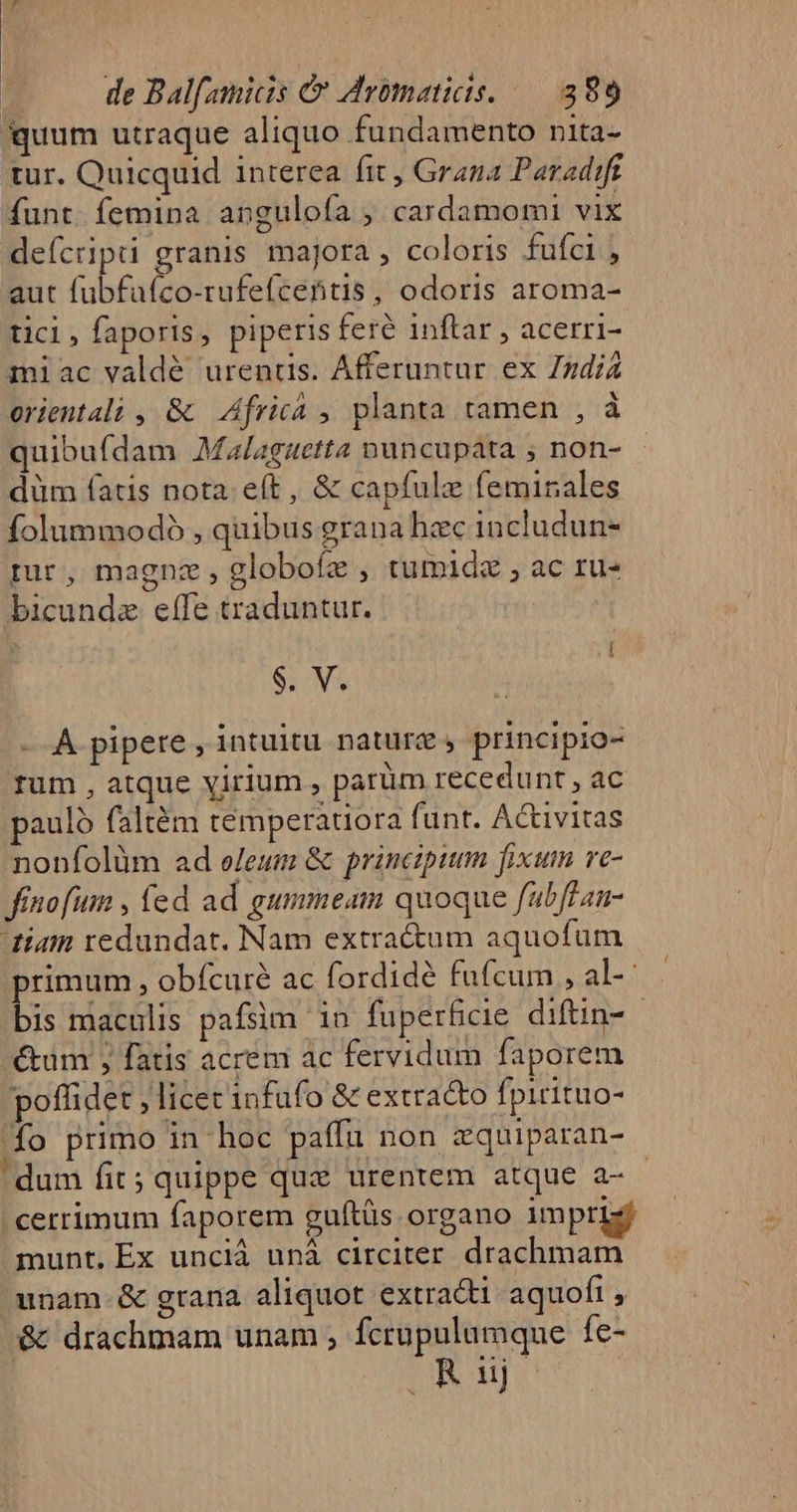 quum utraque aliquo fundamento nita- tur. Quicquid interea fit, Grana Paradift funt. femina anguloía ; cardamomi vix deícript granis majora, coloris fufci, aut fubfafíco-rufefcentis, odoris aroma- ticl,faporis, piperis feré inftar , acerri- miac valdé urenüs. Afferuntur ex ZzdiZ orientali , &amp; | Africá ,, planta tamen , à quibufdam Malaguetta nuncupata ; non- düm fatis nota. eft, &amp; capfule feminales folummodo , quibus grana hzc includun- tur, magnz , globofz , tumidz ; ac ru- bicundz effe traduntur. $. V. - A pipere , intuitu nature» principio- rum , atque yirium , parüm recedunt , ac paulo faltém témperatiora funt. Activitas nonfolüm ad eleum &amp; principium fixum ve- finofum , (ed ad gummeam quoque fabffan- tiam redundat. Nam extra&amp;um aquofüm primum , obfcure ac fordidé fufcum , al-- bis maculis pafsim in fuperfcie diftin- - &amp;um ; fatis acrem ac fervidum faporem poffidet ; licet infufo &amp; extra&amp;to Ípicituo- 1o primo in hoc paffu non zquiparan- dum fit; quippe quz urentem atque a- - .cerrimum faporem guftüs organo impriz munt, Ex unciá unà circiter drachmam unam. &amp; grana aliquot extradi aquofi , &amp; drachmam unam , fcrupulumque fe- Joop