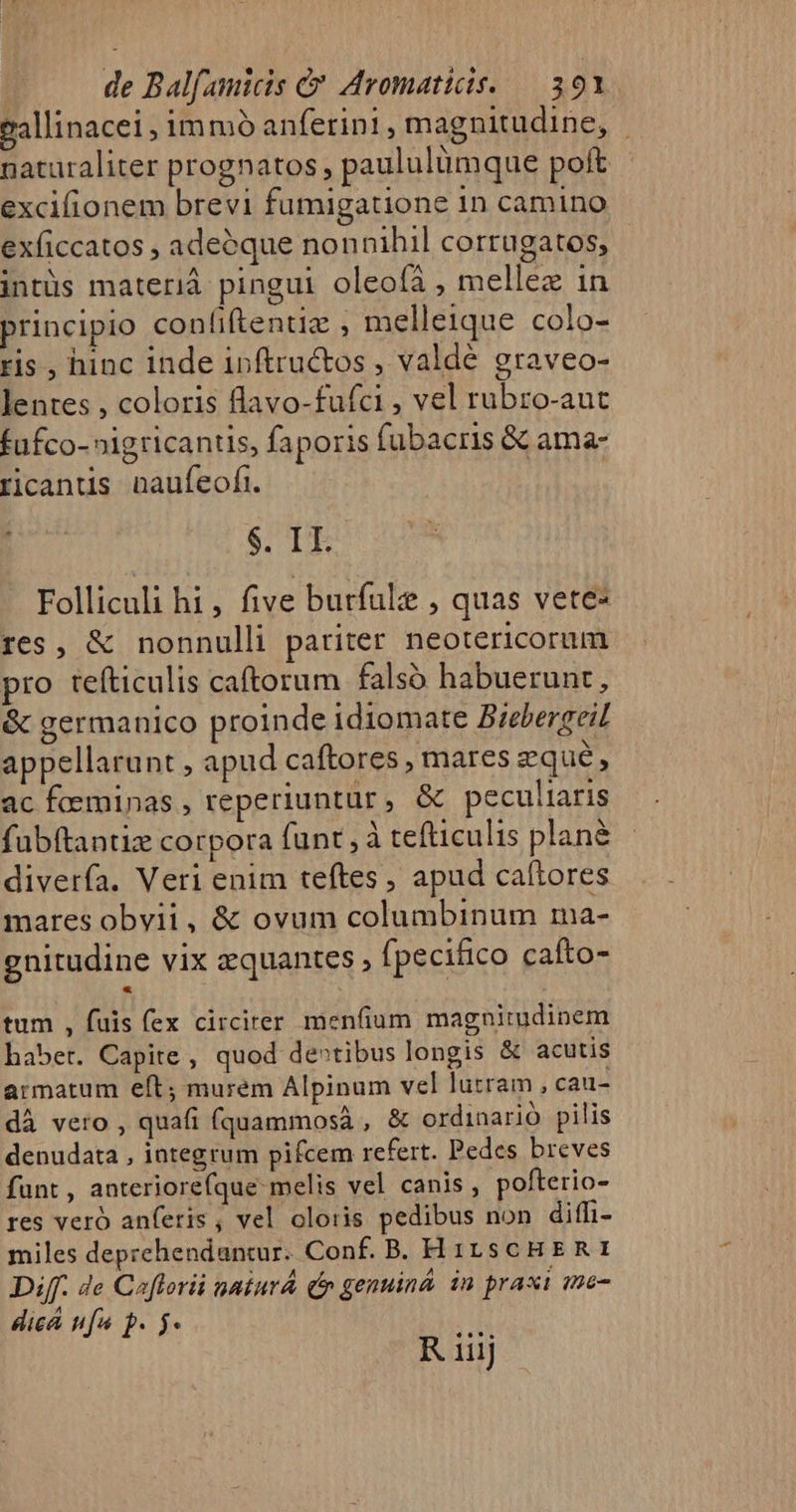 eallinacei, immo anferini, magnitudine, | naturaliter prognatos, paululümque poít excifionem brevi fumigatione in camino exficcatos , adeoque nonnihil corrugatos, intüs materià pingui oleoíá , mellez in principio conliftentiz , melleique colo- ris , hinc inde inftructos , valde graveo- lentes , coloris flavo-fufci , vel rubro-aut fufco- »igricantis, faporis fubacris &amp; ama- ricanus naufeofi. $. IT. Folliculi hi, five burfüle , quas vete: res, &amp; nonnulli pariter neotericorum pro tefticulis caftorum falsó habuerunt, &amp; germanico proinde idiomate Biebergeil appellarunt , apud caftores , mares eque, ac foeminas , reperiuntur, &amp; peculiaris fubítantiz corpora funt , à tefticulis plan&amp; diverfa. Veri enim teftes , apud caltores mares obvii, &amp; ovum columbinum ma- gnitudine vix zquantes fpecifico cafto- tum , fuis fex circirer menfium magnitudinem habet. Capite, quod de»tibus longis &amp; acutis armatum eft; murem Alpinum vel lurram , cau- dà vero , quafi (quammosá , &amp; ordinario pilis denudata , integrum pifcem refert. Pedes breves funt , anteriorefque melis vel canis, pofterio- res veró anferis, vel oloris pedibus non diffi- miles deprehendantur. Conf. B. H izscHERI Diff. de Caflorii nniurá Qn genuina. in praxi me- dicá ufa b. 5. R i iiij