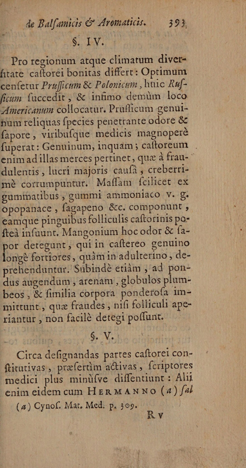 $. bL 4 Pro regionum atque climatum divet- fitate caftorei bonitas differt: Optimum cenfetur Prafficum &amp; Polonicim , huic Raf- fitm faccedit , &amp; intimo demüm loco zmericanum collocatur. Pruflicum genut- num reliquas fpecies penetrante odore &amp; fapore , viribufque medicis magnoperé fuperat: Genuinum, inquam; caftoreum enimad illas merces pertinet, qua à frau- ^ dulentis , lucri majoris caufá , creberri- mé corrumpuntur. Maffam fcilicet ex gummatibus , gummi ammoniaco v. g. opopanace , fagapeno &amp;c. componunt , eamque pinguibus folliculis caftorinis po- fteà infuunt. Mangonium hoc odor &amp; fa- por detegunt , qui in caftereo genuino longé fertiores, quàm in adulterino , de- prehenduntur. Subindé etiàm ; ad pon- dus augendum , arenam , celobulos plum- beos, &amp; fimilia corpora ponderofa im- mittunt., quz fraudes , nifi folliculi ape- riantur , non facilé detegi poffunt. $ V Circa defignandas partes caftorei con- ftitativas ,. prefertim a&amp;ivas, fcriptores. medici plus minüfve diffentiunt : Alii enim eidem cum HER M AN No (4) f4i (4) Cynof. Mat, Med. p. 509. Rv