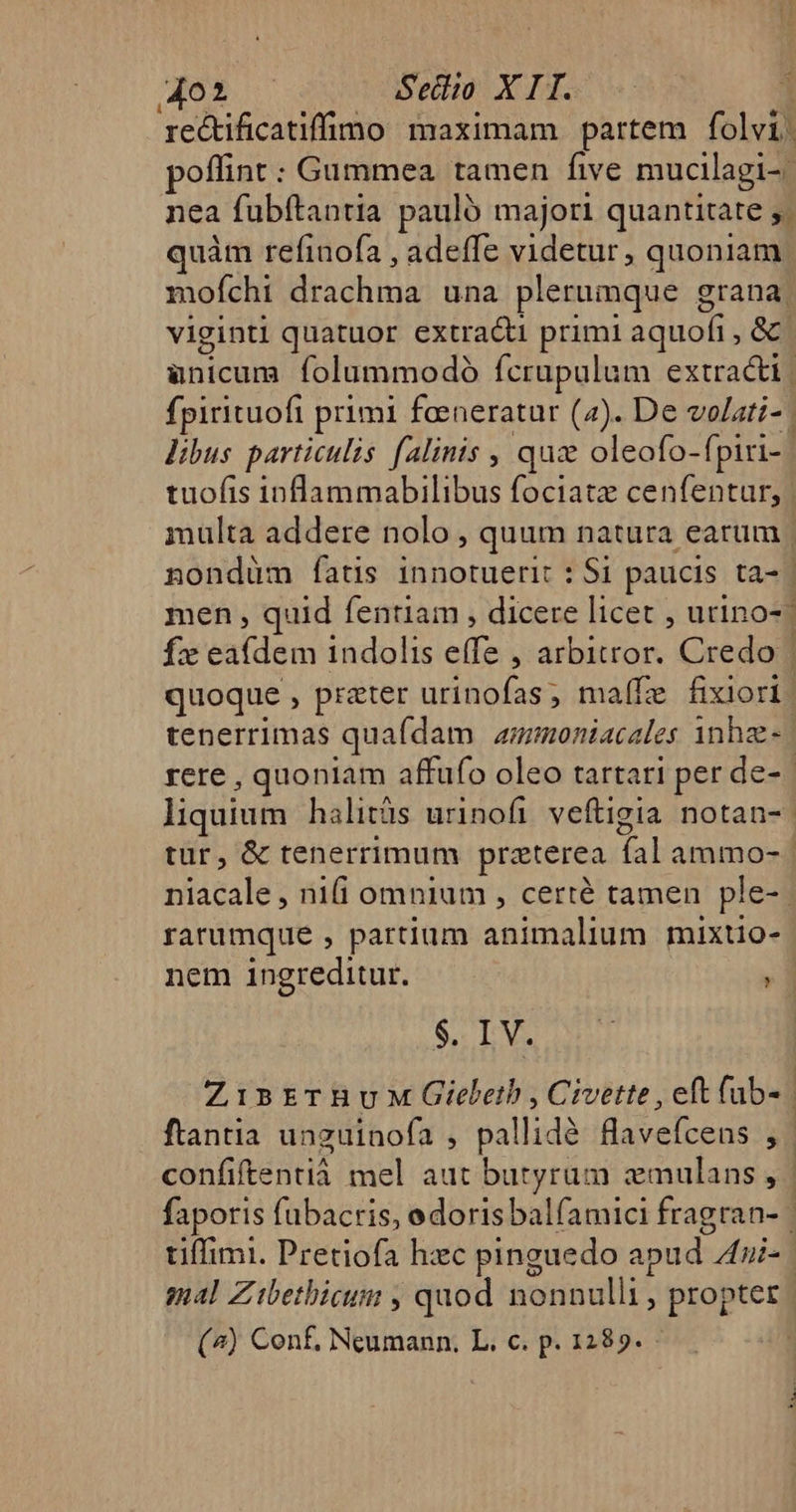 do Setio X IH. | re&amp;tificatiffimo maximam partem folvi. offint: Gummea tamen five mucilagi-: nea fubftantia pauló majori quantitate ;/ quàm refinofa , adeffe videtur, quoniam moíchi drachma una plerumque grana viginti quatuor extracti primi aquofi , &amp; anicum. folummodó fcrupulum extracti | fpirituofi primi feeneratur (2). De volati- | libus particulis falinis , quz oleofo-(piri-. tuofis inflammabilibus fociatz cenfentur, | mülta addere nolo , quum natura earum | nondüm íatis innotuerit : Si paucis ta- | men , quid fentiam , dicere licet , utino-* fx eafdem indolis effe , arbitror. Credo | quoque , preter urinofas; ma(fe fixiori. tenerrimas quafdam auzmoniacales inhze- rere , quoniam affufo oleo tartari per de-- liquium halitüs urinofi veftigia notan- | tur, &amp; tenerrimum preterea fal ammo- niacale , nifi omnium , certé tamen ple-. ratumque , partium animalium mixtio- nem ingreditur. H S, IV. ZisrrnuM QGiebeth,Civette, eft fab- ftantia unguinofa , pallidé flavefcens , confiftentià mel aut butyrum emulans, | faporis fubacris, edorisbalfamici fragran- tiffimi. Pretiofa hec pinguedo apud 4i. sal Zitbetbicum , quod nonnulli , propter (^) Conf, Neumann. L. c. p. 1289. - |