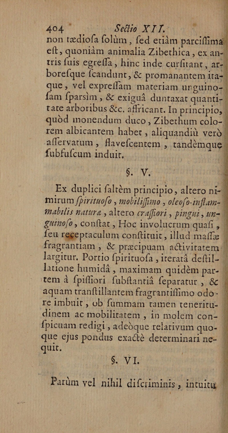 Ld 4d sufetia: X EL. | non tzdiofa folüm , fed etiàám parciffima eft, quoniàm animalia Zibethica , ex an« tris fuis egre(fa , hinc inde curfitant , ar-| borefque fcandunt, &amp; promanantem ita- | que, vel expreffam materiam unguino-. fam fparsim , &amp; exiguá duntaxat quantl- | tate arboribus &amp;c. affricant. In principio, | quód imonendum duco , Zibethum colo-: rem albicantem haber , aliquandià vero? affervatum , flavefcentem , tandémque | fubfufcum induit. Beh Ex duplici faltém principio, altero ni- mirum fpiritnofo , moliliffumo , oleofo-inflam- | mabilis natura , altero cralhori , pingui , un- 1 gutiofo , conftat , Hoc involucrum quafi , | feu regeptaculum conftituit , illud maffze | fragtantiam , &amp; praecipuam acivitatem | largitur. Portio fpirituofa , iteratá deftil- , latione hamidá , maximam quidém par- | tem à fpiffiori. fubflantiá feparatur , &amp; aquam tranftillantem fragrantiflimo odo- re imbuit , ob fummam tamen teneritu- ^ dinem ac mobilitatem , in molem con- ^ Ípicuam redigi, adeóque relativum quo- - que ejus pondus exacté determinari ne- quit. 1 $- VI. Parüm vel nihil difciiminis ; intuitu,