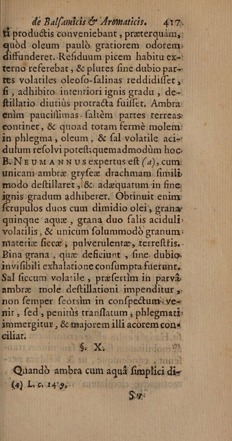 - de bah e Mromaticis.. 4 7; Xi produ&amp;is conveniebant , preterquàm;; üód oleum : pauló gratiorem odorem Bioiderer .Refiduum picem habitu ex-: terno referebat , &amp; plures fine dubio par tes volatiles Mic falinas reddidiffet fi , adhibito. intentiori ignis gradu , de-- Bari diutiüs protracta fuiffet, Ambra: enim pauciílimas. faltém partes: terreas: continet, &amp; quoad totam fermé molem: in phlegma , oleum , &amp; fal:.volàtile aci- dulum refolvi poteft; quemadmodüm hoc: B.NrzuMANNUSexpertus eft (4), cum: unicam ambrz. gryfeze drachmam fimili modo deftillaret :8: adzquatum in fine. ignis gradum adhiberet.' Obrinuit enim: fcrupulos duos cum dimidio olei, grana quinque-aquz , grana duo falis WEADAS volatilis; &amp; unicum folumniodó granum: niatetiz fcd; palverulentz, terrefttis,. Bina grana , quz: deficiunt, fine. dubio. invifibili exhalatione confümpta. fuerunt, Sal ficcum volatile , przferdm in. parva ambrze mole: deu impenditur ,- non femper: feorsim 1 in confpectums ves nit ; fed , peniuis tranflatum ; phlegmati: immergitur , &amp; ditajo rem uh acorem cons pe i | I. prose ambra cum aquá f inpli di, EO Lic a4 2s A^ rn