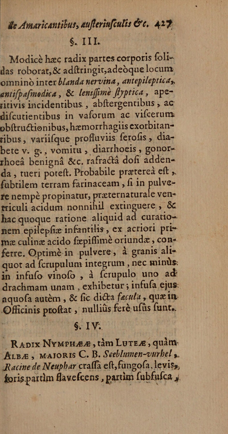 — e Amaricantibus, auflerin[culis &amp;e, 433 $. III. | Modicé hzc radix partes corporis foli- das roborat, &amp; adftringit;adeóque locunx omnino inter blanda nervina , antepilepticas, antifpafmodica , &amp; lentffime flyptica , ape- ritivis incidentibus., abftergentibus 52€ difcutientibus in vaforum ac vifcerum: obítructienibus, hemorrhagiis exorbitan- tibus, variifque profluviis ferofis , dia- bete v. g.. vomitu , diarrhoeis , gonor- rhoeá benigná &amp;c. rafractá dofi adden- da , tueri poteft. Probabile pratereà eft ;, fabtilem terram farinaceam , fi in pulve- re nempé propinatut, practernaturale vens tticuli acidum nonnihil extinguere ;, &amp; hac quoque ratione aliquid ad curatio- nem epilepfiz infantilis , ex acriori pri mz culinz acido fipifhimé oriunda , con- ferre. Optimé in pulvere, à granis ali- quot ad fcrupulum integrum , nec minüs: in infufo vinofo , à fcrupulo uno ad draclhimam unam , exhibetur ; infufa ejus: aquofa autem , &amp; fic di&amp;ta fecula , que in. Officinis proftat , nulliüs feré ufüs funt... $. IV. Raprx Nyupna ze, tàm Lurrz, quàtt Arn, MaAloRis C. B. Seeblunen-vtrbel s. Racine de Neuphar cratfa eft,fungofa, leviss, foris partlm flavefcens , parüm fubfufca j.