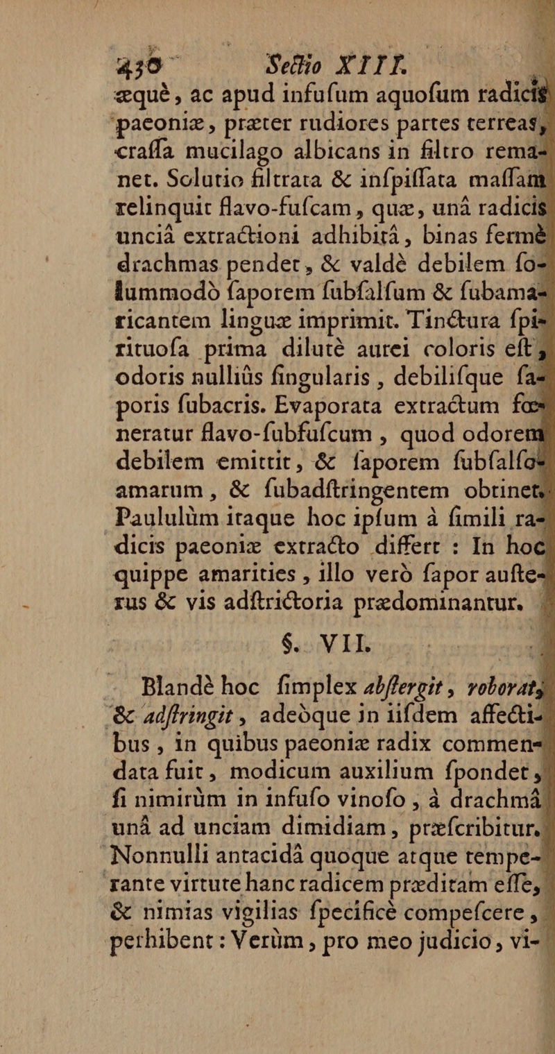 430^ Seo XIIL | P qué , ac apud infufum aquofum radicig paeoniz , prater rudiores partes terreas, craffa mucilago albicans in filtro remaz net. Solutio filtrata &amp; infpiffata matfam: relinquit flavo-fufcam , quz , uná radicis unciá extractioni adhibità , binas fermé drachmas pendet, &amp; valdé debilem fo lummodoó faporem fubfalfum &amp; fubamaz ricantem lingux imprimit. Tin&amp;ura fpis rituofa prima diluté aurei coloris eft 5. odoris nulliüs fingularis , debilifque fa* poris fubacris. Evaporata extracum fas neratur flavo-fubfufcum , quod odoreng debilem emittit, &amp; faporem fubfalfae amarum , &amp; fubadftringentem obtinet; Paululüm itaque hoc ipfum à fimili ra- dicis paeoniz extracto differt : In hoc quippe amarities , illo veró fapor aufte- rus &amp; vis adftrictoria predominantur. | $. VII. m Blandéhoc fimplex abffergit , voboratg '&amp; adffringit , adeóque 1n rifdem affe&amp;i- bus , in quibus paeoniz radix commen-; data fuit, modicum auxilium fpondet ,j fi nimirüm in infufo vinofo , à drachmá) uná ad unciam dimidiam , przxfcribitur.) Nonnulli antacidá quoque atque tempe-? rante virtute hanc radicem preditam effe, &amp; nimias vigilias fpecificé compefcere , - perhibent : Verüm ; pro meo judicio, vi- |