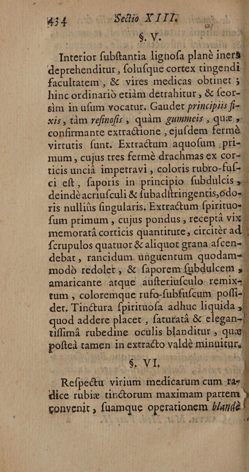 44 - — Se XIIN ' | Interior fubftantia lignofa plané inet&amp;-- deprehenditur, folufque cortex tingendi ] facultatem, &amp; vires medicas obtinet 5 | hincordinarió etiàm detrahitur , &amp; feor- ' sim in ufum vocatur. Gaudet principiis fi- xis,tàm refinofis , quàm gummeis , qu&amp; s confirmante extractione , ejufdem fermé - virtutis funt, Extractum aquofum ,pri- mum , cujus tres fermé drachmas ex cor- ticis unciá impetravi , coloris rubro-fuf- . ci eft, faporis in principio fubdulcis 4. deindéacriufculi &amp; fubadftringentis,ódos ris nulliüs fingularis, Extractum fpirituos fum primum , cujus pondus , receptà vix - memoratá corticis quantitute, circitér ad? fcrupulos quatuor &amp; aliquot grana afcen- debat, rancidum. ünguentum quodam. modo redolet ,. &amp; faporem fubdulcem ; | amaricante atque aufteriufculo. remix«| tum , coloremque rufo-fubfufcum poffi- det, Tin&amp;tura fpirituofa adhuc liquida 47 quod addere placet , faturatá &amp; elegan-]. uüffimá rubedine oculis blanditur ,. quae; pofteà tamen in extracto valdé minuitur, 256 0b or. or Refpe&amp;u virium mimedicarum cum. ras | dice rubiz tincorum maximam partem ' convenit , fuamque operationem J/4ndé. 'ul ^v H 1