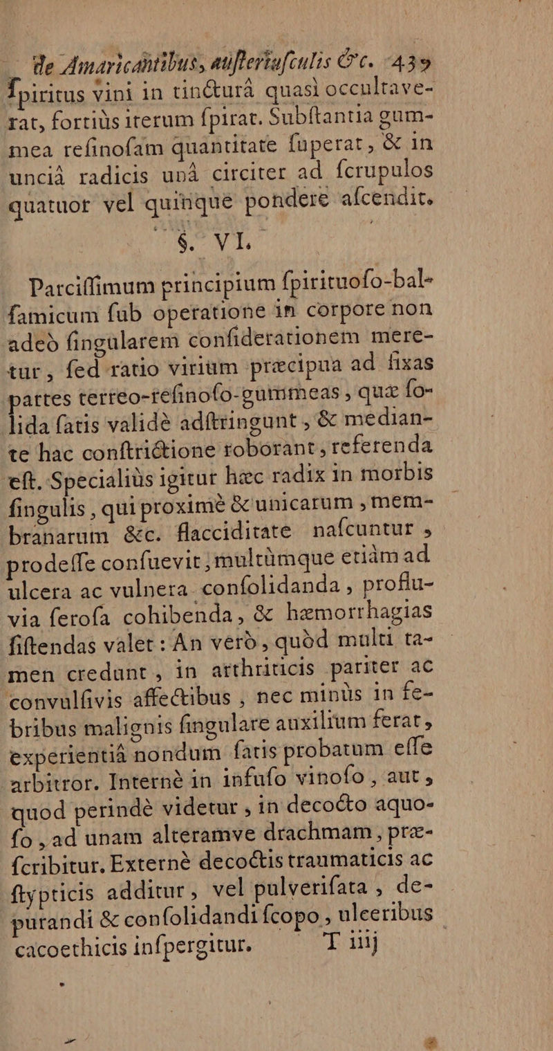 fpiritus vini in tin&amp;urá quasi occnltave- rat, fortiüs iterum fpirat. Subftantia gum- mea refinofam quantitate fuperat, &amp; in uncià radicis unà circiter ad fcrupulos quatuor vel quinque pondere afcendit. DNCNTUS Parciffimum principium fpirituofo-bal- famicum fub operatione in corpore non adeo fingularem confiderationem mere- tur, fed ratio viriüm precipua ad fixas partes terteo-tefinofo-gumimeas , que Ío- lida fatis validé adítringunt , &amp; median- te hac conftri&amp;ione roborant , referenda eft. Specialiüs igitur hiec radix in morbis fingulis , qui proxime &amp; unicarum , mem- branarum &amp;c. flacciditate nafcuntur , prodeffe confuevit ;multümque etiám ad ulcera ac vulnera -confolidanda , proftu- via ferofa cohibenda, &amp; hamorrhagias fiftendas valet: An vero, quód mult ta- men credunt, in arthriücis pariter ac convulüvis affectibus , nec minüs in fe- bribus malignis fingulare auxilium ferat, experientiá nondum faris probatum effe arbitror. Interné in infufo vinofo , aut , quod perindé videtur , in deco&amp;o aquo- fo ,ad unam alteramve drachmam , prz- fcribitur, Externé decoctis traumaticis ac ftypticis additur , vel pulverifata , de- purandi &amp; con (olidandi fcopo ulceribus cacoethicisinfpergitur. — — T iij | LÀ