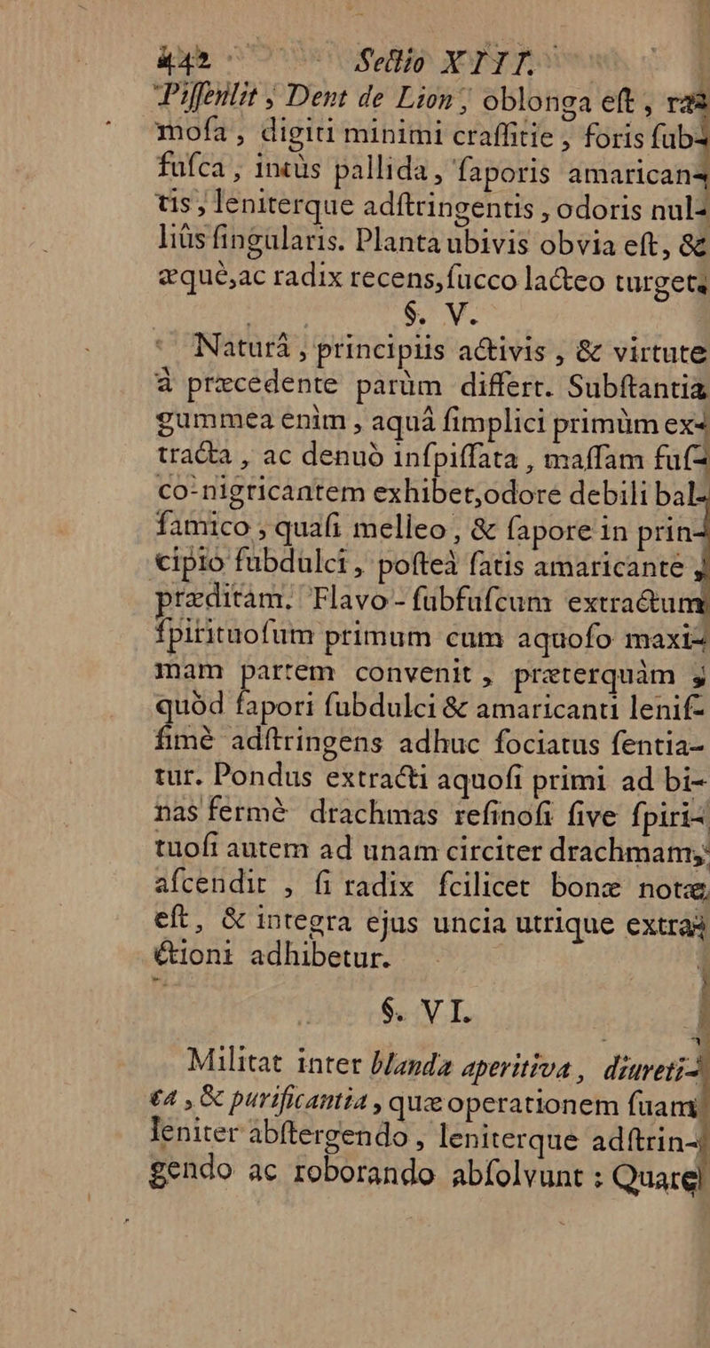 427777 77 Fellio XTIT.^ Piffentit ; Dent de Lion ; oblonga eft , mofa , digiti minimi craffitie , foris fub: fufca , 1ntüs pallida, faporis amarican4 tis, leniterque adftringentis , odoris nul- liàs fingularis. Planta ubivis obvia eft, 8&amp;&amp; dqué,ac radix recens,fucco la&amp;teo turgeta $. V. Naturá , principlis activis , &amp; virtute à przcedente parüm differt. Subftantia gummea enim , aquá fimplici primüm ex4 tracta , ac denuó 1nfpiffata , maffam fufz co- nigricantem exhibet;odore debili bal. famico , quafi melleo , &amp; fapore 1n prin cipio fubdulci , pofteà fatis amaricante j preditam. Flavo- fubfufcum extra&amp;u n fpirituofum primum cum aquofo maxi- mam partem convenit, przeterquàm gj quód fapori fubdulci &amp; amaricanti lenif- fim&amp; adítringens adhuc fociatus fentia- tur. Pondus extracti aquofi primi ad bi- nas fermé drachmas refinofi five fpiri tuofi autem ad unam circiter drachmam; afcendir , fi radix fcilicet. bone. notze, eft, &amp; integra ejus uncia utrique extraà &amp;1oni adhibetur. Militat inter blanda aperitiva , diureti- £4 , &amp; purificaimia , que operationem fuam) leniter abftergendo , leniterque adftrin- gendo ac roborando abífolvunt : Quarel Eo c