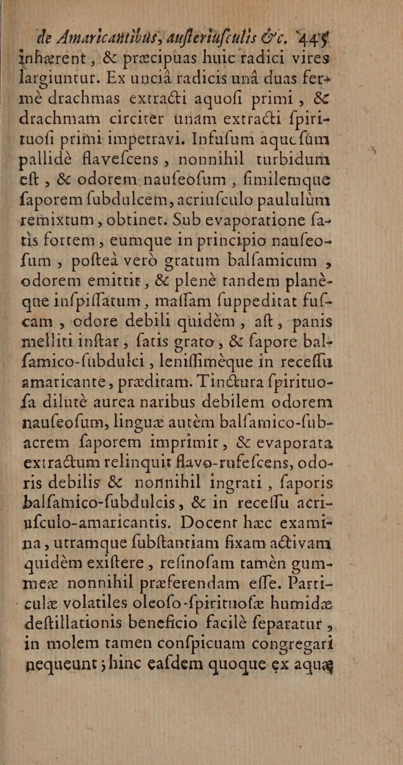 | inherent , &amp; precipuas huic radici vires — Jargiuntur. Ex unciá radicis uná duas fer» | mé drachmas extra&amp;di aquofi primi , &amp; drachmam circiter ünam extract fpiri- ruofi primi impetravi, Infufum aqucfüm pallidé flavefcens , nonnihil. turbidum cft , &amp; odorem naufeofum , fimilemque faporem fubdulcem, acriufculo paululüm remixtum , obtinet. Sub evaporatione ía- tis fortem , eumque in principio naufeo- fum , poíteà veró gratum balfíamicum , odorem emitüt , &amp; plené tandem plané- que 1nfpi(fatum , matfam fuppeditat fut- cam , odore debili quidém , aft, panis melliti inftat , fats grato , &amp; fapore bal- ' famico-fübdulci , leniffiméque in receffu amaricante , przditam. Tin&amp;ura fpirituo- fa diluté aurea naribus debilem odorem naufeofum, lingux autém balfamico-fub- acrem faporem imprimit, &amp; evaporata extra&amp;um relinquit flavo-rufefcens, odo- ris debilis &amp; nonnihil ingrati , faporis balfamico-fubdulcis, &amp; in recelfu acri- ufculo-amaricantis. Docent hzc exami- na , utramque fübftantiam fixam activam quidém exi(tere , refinofam tamén gum- mez nonnihil preferendam effe. Parti- - culz volaules oleofo-fpirituofz humida deftillationis beneficio facilé feparatur , in molem tamen confpicuam congregari nequeunt ; hinc eafdem quoque ex aqua