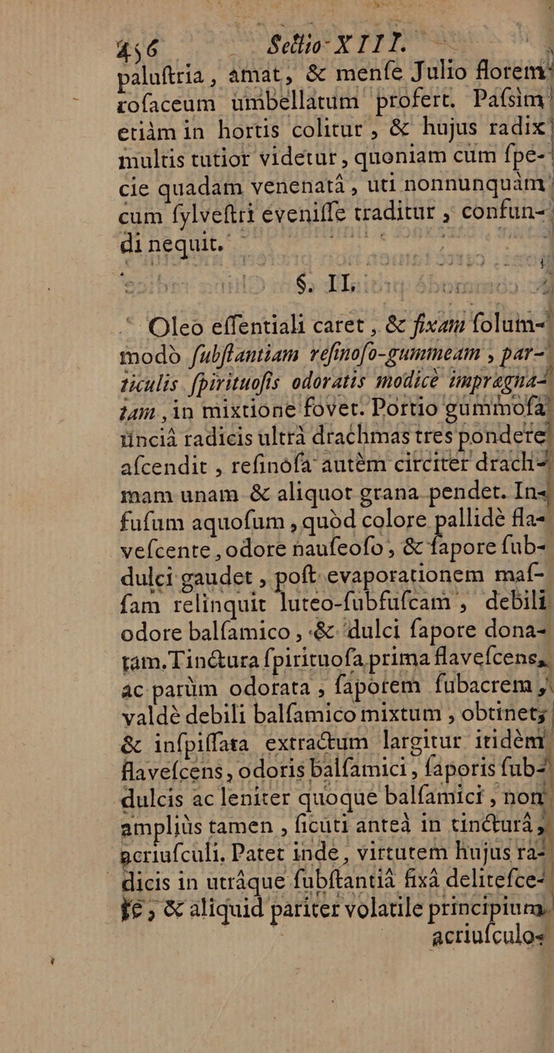 BC Aa: »- Tid d Selio- XIII. —— ! paluftria, amat, &amp; menfe J ulio florem: tofaceum ümbellatum profert. Pafsim! etiàm in hortis colitur , &amp; hujus radix | multis tutior videtur , quoniam cum fpe- | cie quadam venenatà , uti nonnunquam! cum fylvefiri eveniffe traditur , confun-: dinequit. ar lebe dir Eres $; TIsicup 4bominóa wg * Oleo effentiali caret , &amp; fixati folum- modo fulflantiam vefmo[o-gummeam , par-. ticulis fpirituofls odoratis modice impragnas. jm ,in mixdone fovet. Portio gumiofa, tinciá radicis ultrà drachmas tres pondere? afcendit , refinofa aut&amp;m circiter dracli- mam unam &amp; aliquot grana pendet. In4 fufum aquofum , quod colore pallidé fla*- vefcente , odore naufeofo , &amp; fapore fub-- dulci gaudet , poft evaporationem maí- fam relinquit luteo-fubfufcam , debili odore balfamico , -&amp; dulci fapore dona-; tam. Tin&amp;ura fpirituofa prima flavefcene,. ac parüm odorata , fapotem fubacrem j. valdé debili balfamico mixtum , obtinet | &amp; infpiffata extractum largitur itidémr llaveícens , odoris balfamici , faporis fub-. dulcis ac leniter quoque balfamici , nom. ampliüs tamen , ficuti anteà in tincturá 1 gcriufculi, Patet inde , virtutem hujus rà- - dicis in utráque fubftantià fixà delitefce- I£ ; &amp; aliquid pariter volatile principiura, / | defiüicaldi