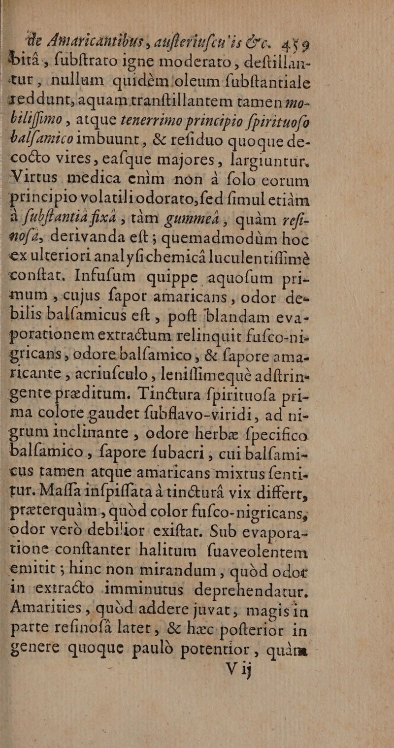 bitá , fubftrato igne moderato , deftillan- tur, nullum quidém:/oleum fubftantiale red dunt; aquam.ranftillantem tamen mo- | liliffimo , atque tenerrimo principio fpirituofo Val[amico ymbuunt , &amp; refiduo quo que de- cocto vires, eaíque majores, largiuntur. Virtus. medica enim non à folo eorum principio volatiliodorato,fed fimul etiàm à fubftantia fixa , àm gummea , quàm reff- «0/2, derivanda eft ; quemadmodüm hoc €x ulteriori anal yfichemicá luculentiffime conftat. Infufum. quippe aquofum pri- mum ,cujus fapor amaricans , odor de- bilis balfamicus eft , poft blandam eva- porationem extractum relinquit fufco-ni- gricans ; odore balfamico , &amp; fapore ama- ricante , acriufculo , lenitfimequé adftrin- gente przditum. Tinctura fpirituofa pri- ma colore gaudet fubflavo-viridi, ad ni- grum inclinante , odore herbe fpecifico balfamico , fapore fubacri ; cui balfami- €us ramen atque amaricans mixtus fenti- tur. Maffa 1nfpiffata à tin&amp;urá vix differt, praterquàm , quód color fuf. Co-nigricans; odor vero debilior. exiftat, Sub evapora- tone conftanter halitum fuaveolentem emitit ; hinc non mirandum , quód odot à4n extracto imminutus deprehendatur. Amarities , quód addere juvat; magisia parte refinofà latet , &amp; hzc pofterior in genere quoque pauló potentior , quàm - . Vi