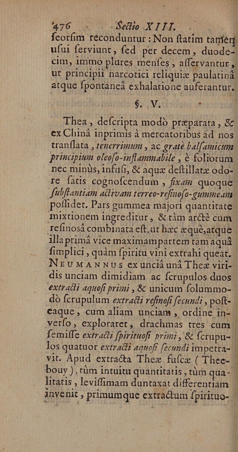 feorfim reconduntur : Non ftatim tanen. ufui ferviunt , fed per decem, duode- cim, immo plures menfes , alfervantur , ut principii narcotici reliquiz paulatiná atque fpontaneá exhalatione auferantur. $3 Movet. yt Thea , defcripta modó preparata, &amp; ex Chiná inprimis à mercatoribus ad nos tranflata , tenerrimum , ac grate bal[amtcimm principium oleofo-inflammalile , € foliorum nec minis, infufi, &amp; aquz deftillatz odo- re fatis cognofcendum , fixzz quoque fubflantiam adlsvam terreo-vefrno[o-gummecam poffidet. Pars gummea majori quantitate mixtionem ingreditur, &amp; tàm arcté cum refinosá combinata eft, ut hzc zqué;atque illaprimá vice maximampartem tamaqua fimplici , quàm fpiritu vini extrahi queat. NruMwANNUSs exuncii uni Thez viri- dis unciam dimidiam ac Ícrupulos duos extratli aquoft primi , &amp; unicum folummo- dó fcrupulum extradi refinofi fecundi , poft- eaque, cum aliam ünciam , ordine in- verfo, exploraret, drachmas tres cum femiffe extradi fpirituofi primi , &amp; fcrapu- los quatuor extratti aquoft fecundi im petra- vit. Apud extracta Thee fuícze ( Thee- bouy ), tüm intuitu quantitatis , tüm qua- litatis , leviffimam duntaxat differentiam invenit » primumque extra&amp;um fpirituo--