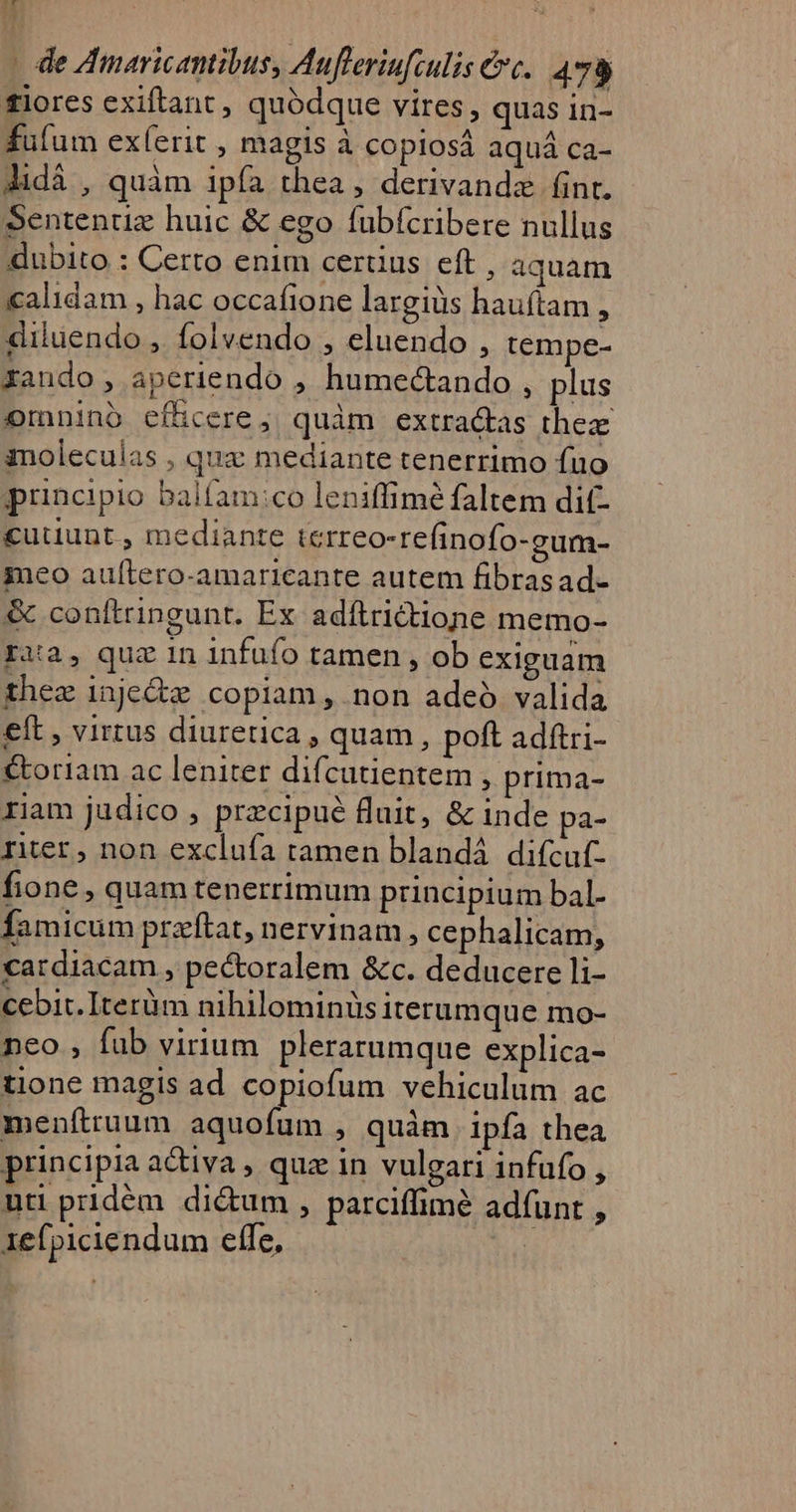 t 1 | de Amaricantibus, Aufleriufculis &amp;c.. 478 fiores exiftant, quódque vires, quas in- fufum exíerit , magis à copiosá aquá ca- Jidà , quàm ipfa thea, derivandz fint. Sententiz huic &amp; ego fubícribere nullus dubito : Certo enim cerüus eft , aquam calidam , hac occafione largius hauítam , diluendo , folvendo , eluendo , tempe- xando , aperiendo , humectando , plus omnino efücere; quàm extra&amp;as thez imoleculas , quz mediante tenerrimo fuo principio balfam:co leniffimé faltem dif- cutiunt, mediante terreo-refinofo-gum- 3neo aultero-amaricante autem fibrasad- &amp; conítringunt. Ex adítrictione memo- ra, quz 1n infufo tamen , ob exiguam thez 1njedte copiam , non adeó valida eft , virtus diuretica , quam, poft adftri- &amp;oriam ac leniter difcutientem , prima- riam judico , przcipué fluit, &amp; inde pa- rier, non exclufa tamen blandá difcuf- fione, quam tenerrimum principium bal- famicum przftat, nervinam , cephalicam, cardiacam , pecoralem &amp;c. deducere li- cebit. Iterüm nihilominüs iterumque mo- neo , fub virium. plerarumque explica- tione magis ad copiofum vehiculum ac meníttuum aquofum , quàm ipfa thea principia a&amp;iva, quz in vulgari infufo , uti pridém. di&amp;um , parciffimé adíunt , 1efpiciendum elfe, |