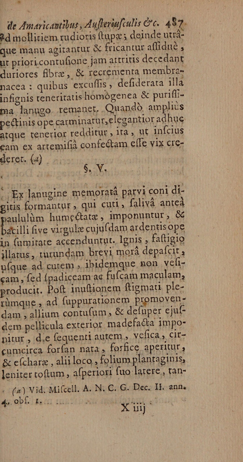 ^ de Zmaricantibus , Aufleriu[culis &amp;c.. 497. ?d mollitiem rudioris ftupe s deinde utrá- que manu agitantur &amp; fricantür affidué , ut prioricontufione jam attritis decedant duriores fibre , &amp; recrementa membra- nacea : quibus excuffis ; defiderata illa infignis teneritatis homógenea &amp; puriff:- ta lanngo. remanet, Quando. amplius pectinis ope carminatur,elegantior adhuc atque tenerior redditur , ita , ut infcius - cam ex artemifià confe&amp;am elTe vix cre- deret. (4) . X $. V. Ex lanugine memorata parvi coni di- gitis formantur, qui cuti, falivà anteà paululum humeétatz, imponuntur, &amp; bacilli five virgule cujufdam ardentisope in famitate accenduntut. Ignis , faftigio jllarus , turundam brevi morá depafcit , ufque ad cutem » ibidemque non vefi- cam , fed (padiceam ac fufcam maculam, producit. Poft inuftionem ftigmau ple- rümque , ad fuppurauenem promoven- dam , allium contufum » &amp; defuper ejuf- dem pellicula exterior madefa&amp;a impo- pitur , d.e fequenti autem » vefica , cir- cumcirca forfan nata , forfice aperitur, &amp; e(charz , aliiloco , folium plantaginis,. leniter toftum, afperiori (uo latere, tan- «- (2) Vid. Mifcell. A. N. C. G. Dec. Il. ann. ds obl Bn bin t