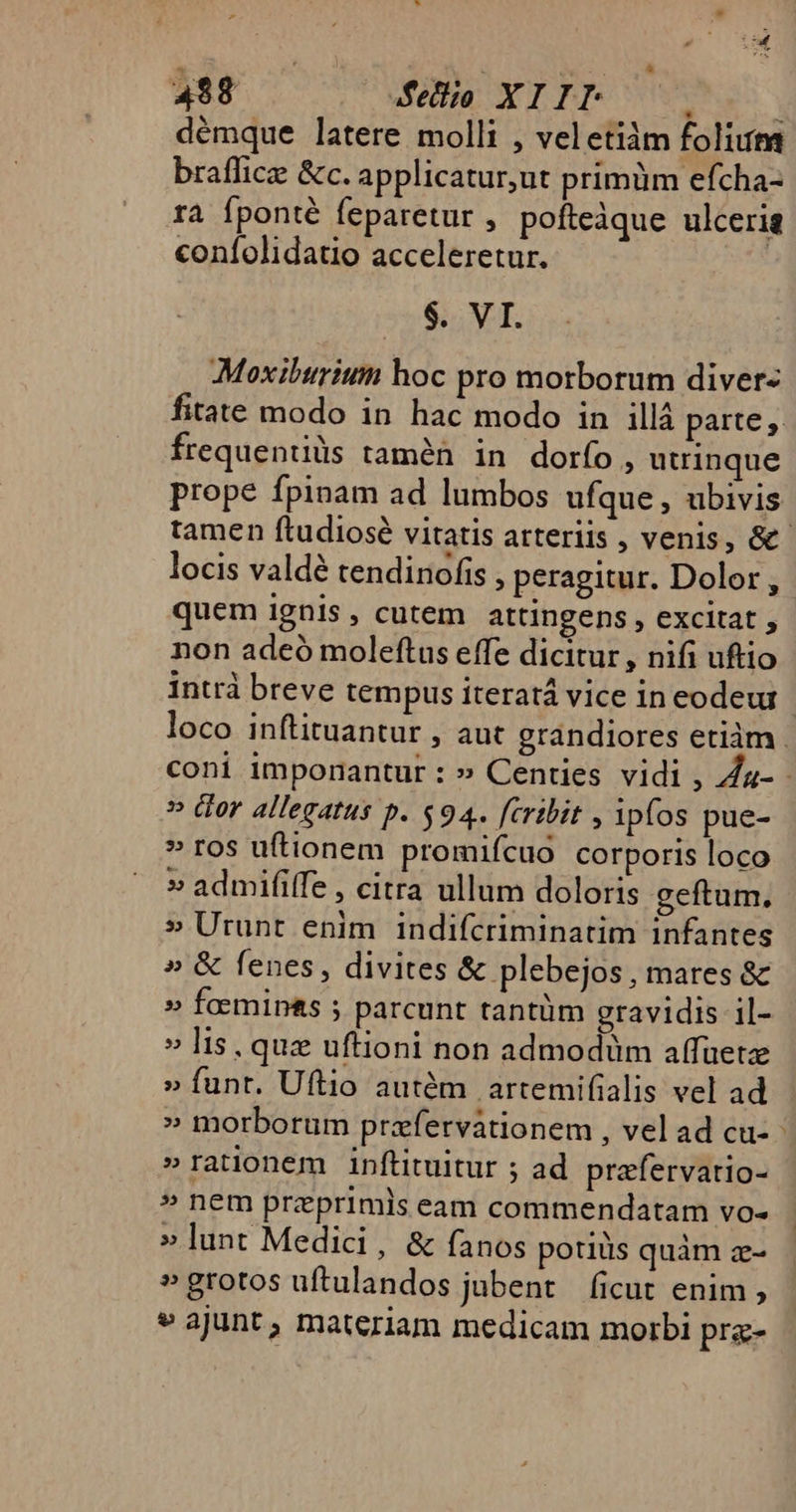 498 des XIPRBU e. démque latere molli , veletiàm folium braffice &amp;c. applicatur,ut primum efcha- ra fponté feparetur , pofteàque ulceria coníolidatio acceleretur. | $. VI. Moxibtrium hoc pro morborum diver- Írequentiüs tamen in dorfo, utrinque prope fpinam ad lumbos ufque , ubivis locis valdé tendinofis , peragitur. Dolor, quem 1gnis , cutem attingens , excitat , non adeó moleftus effe dicitur , nifi uftio » Gor allegatus p. $94. [cribit , ipfos pue- » ros uftionem promifcuo corporis loco » admififfe , citra ullum doloris geftum. » Urunt enim indifcriminatim infantes » &amp; fenes, divites &amp; plebejos, mares &amp; » feemip&amp;s ; parcunt tantüm gravidis il- » lis, quz uftioni non admodüm affüetze » funt. Uftio autém | artemifialis vel ad » morborum przfervationem , vel ad cu- » rationem inftituitur ; ad. prafervatio- » nem przprimls eam commendatam vo- » lunt Medici, &amp; fanos potiüs quàm z- »grotos uftulandos jubent ficut enim , » ajunt, materiam medicam morbi pra- T.