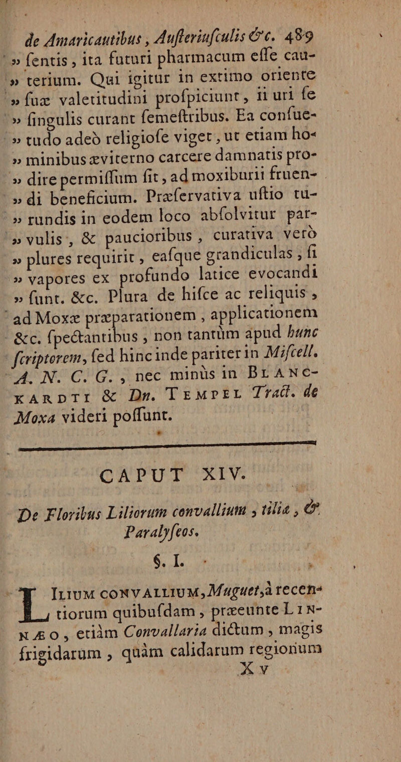 ^» fentis , ita futuri pharmacum effe cau- '» terium. Qai igitur in extimo oriente »fuz valetitudini profpiciunt , ii uri fe ^» fingulis curant (emeftribus. Ea confue- ' » tudo adeo religiofe viget , ut etiam ho« » minibus xviterno carcere damnatis pto- » dire permiffum fit , ad moxiburii fruen- . / » di beneficium. Prafervativa uftio tu- ^» rundis in eodem loco abfolvitur par- »vulis, &amp; paucioribus , curativa veró » plures requirit , eafque grandiculas m » vapores ex profundo latice evocandi » funt. &amp;c. Plura de hifce ac reliquis ' ad Moxe przparationem , applicationem &amp;c. fpe&amp;tantibus , non tantüm apud bunc firipterem, fed hincinde pariter in Mifcell. ^4. N. C. G. , nec minis in Br ANcC- xAnpTI &amp; Dr. TEMPEL Tra. de Moxa videri poffunt. | * CAPUT XIV. De Floribus Liliorum convalliuta ; tilia , €. Paraly(eos. e ids ItiuM coNV ALLIUM, MAguet,à recens tiorum quibufdam , preeunte Lis&amp;- N ££ 0 , etiàm Convallaria dictum ; magis frigidarum , quàm calidarum regiorum