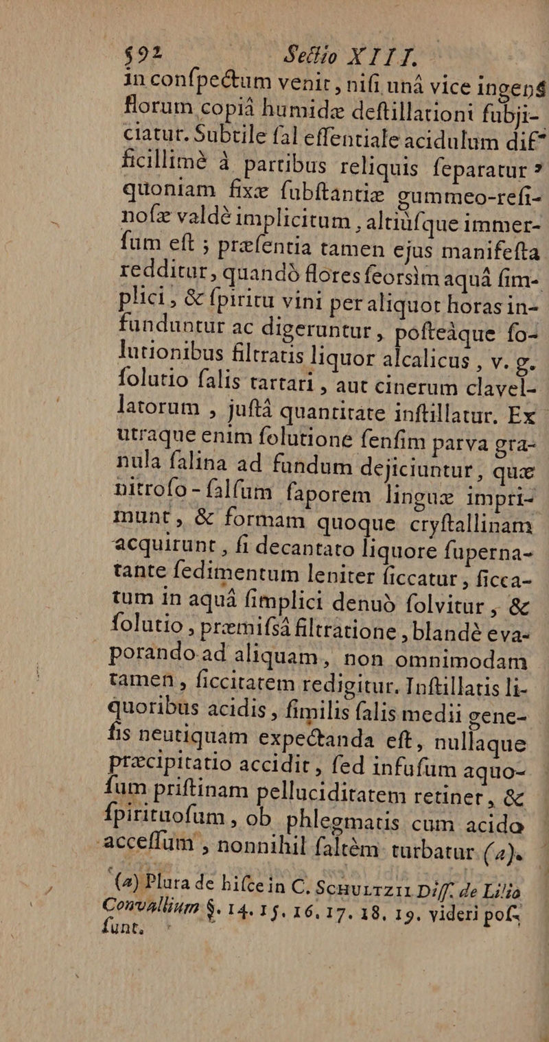 $922 Seczio X 1 I J. in confpe&amp;um venir , nifi uná vice ingen florum copiá humide deftillationi fubji-. ciatut. Subrile fal effentiale acidulum dif ficillimà à partibus reliquis feparatur ? quoniam fixe fubftantiz gummeo-refi- nofz valdé implicitum , altiüfque immer- fum eft ; preíentia tamen ejus manifefta redditur, quandó flores feorsim aquá fim-. plici, &amp; fpiritu vini per aliquot horas in- funduntur ac digeruntur , pofteàque fo- lutionibus filtratis liquor alcalicus , v. g. folutio falis tartari , aut cinerum clavel- latorum , juftà quantitate inftillatur, Ex - utraque enim folutione fenfim parva gra- nula falina ad fundum dejiciuntur, quae nitrofo - falfum faporem lingaz impri- munt, &amp; formam quoque cryftallinam acquirunt , fi decantato liquore fuperna- tante fedimentum leniter ficcatur ; ficca- tum in aquá fimplici denuó folvitur , &amp; folutio, priemifsá filtratione , blandé eva- porando.ad aliquam, non omnimodam tamen, ficcitatem redigitur. Inftillatis li- quoribus acidis , fimilis falis medii gene- fis neutiquam expectanda eft, nullaque przcipitatio accidit , fed infufüm aquo- fum priftinam pelluciditatem retiner, &amp; Ípirituofum , ob phlegmatis cum acido acceffum , nonnihil faltém turbatur. (4). (2) Plura de hi(tein C. ScHULTZIL Diff. de Li/io Unt, '