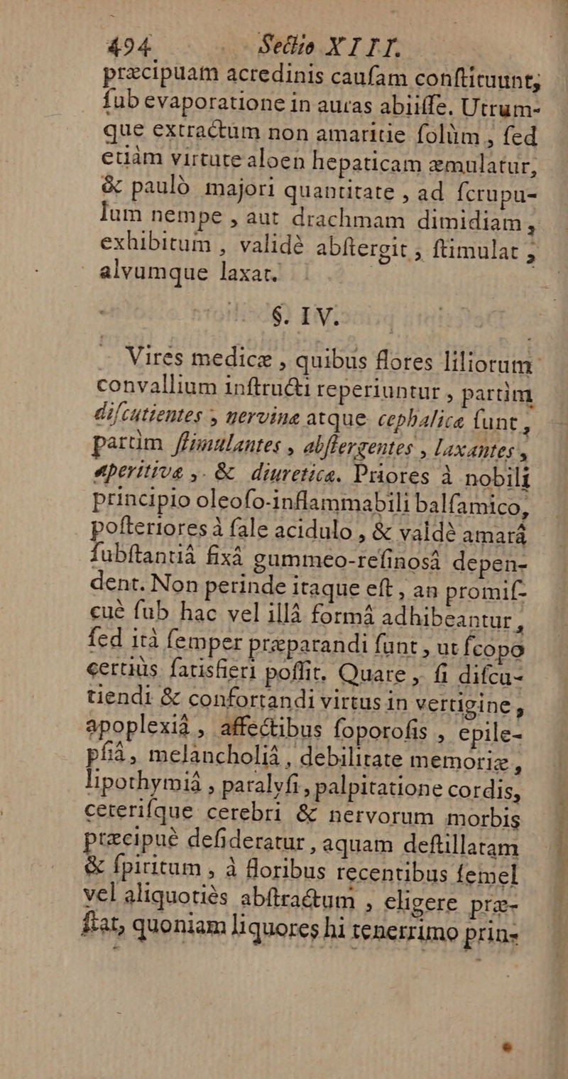 przcipuam acredinis caufam conftituunt; fub evaporatione in auras abiiffe. Utrum- que extractum non amaritie folim , fed euam virtute aloen hepaticam zmulatur, &amp; pauló majori quantitate , ad fcrupu- lum nempe , aut drachmam dimidiam * exhibitum , validé abftergit , ftimulat ; | alvumque laxat. $. IV. Vires medic , quibus flores iliorum. convallium inftru&amp;i reperiuntur , partim difcutientes y yervine atque. cepbalica (unt : parüm ffulantes , abflergentes , Laxantes , eperitius ,. &amp; diuretica. Priores à nobilt principlo oleo fo-inflammabili balf: amico, x YU E 1$:1^ x. pofteriores à fale acidulo , &amp; vald? amará fubftantiá fixà gummeo-refinosá depen- dent. Non perinde itaque eft , an promif- —Y*. £p»