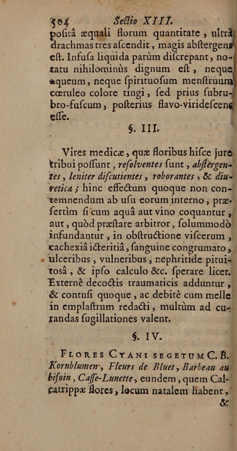 * 3e£ -— Setlio XIII. ; pofià equali florum quantitate , ultri drachmas tres afcendit , magis abftergen eft. Infufa liquida parüm difcrepant , no-4 tatu nihilominüs dignum eít, neque] &amp;queum , neque fpirituofum menftruumj caeruleo colore tingi, fed prius fubru bro-fufcum ; pofterius flavo-viridefcen effe. . | $. III. Vires medicz , quz floribus hifce juré tribui poffunt , refolventes funt , abffergen- tes , leniter difcutientes , voborantes , &amp; diu-. reticá ; hinc. effe&amp;um quoque non con- temnendum ab ufu eorum interno , pre- ferüm ficum aquá aut vino coquantur ,/. aut ; quód praftare arbitror , folummodó: cachexiá 1cteritiá , fanguine congrumato , ulceribus , vulneribus , nephriude pituis- tosà, &amp; ipfo calculo &amp;c. fperare licet. Externé decoctis traumaticis adduntur ,. &amp; contufi quoque , ac debité cum melle. in emplaftrum redacti, multüm ad cu«- randas fugillationes valent, $. IV. E .Fronrzs CvAwrisEGETUM C.D.. Kornblumem, Fleurs de Bluet, Barbeau au- £atrippz flores , lecum natalem liabent, j &amp;