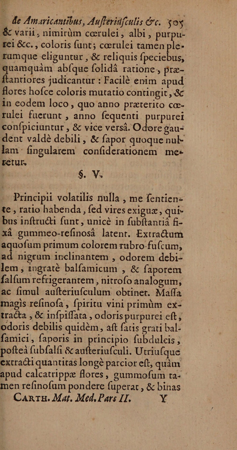 - de Amaricantibus, Auflerinfculis &amp;c. yos | &amp; varii, nimirüm cerulei, albi , purpu- rei &amp;c. , coloris funt; cerulei tamen ple- rumque eliguntur , &amp; reliquis fpeciebus, quamquàm abíque folidà ratione, pre- Ítantiores judicantur : Facilé enim apud flores hofce coloris mutatio contingit , &amp; in eodem loco , quo anno przterito co-- rulei fuerunt , anno fequenti purpurei conífpiciuntur , &amp; vice versá. Odore gau- dent valdé debili, &amp; fapor quoque nul- lam: fingularem confiderationem | mes retur, $. V. Principi volatilis nulla , me fentien- te , ratio habenda, fed viresexiguz, qui- bus inftructi funt , unicé in fubftantia f- xà gummeo-refinosà latent. Extractum aquofum primum colorem rabro-fu(cum, ad nigrum inclinantem , odorem debi- lem , 10graté balfamicum , &amp; faporem fal(um refrigerantem , nitrofo analogum, ac fimul aufteriufculum obtinet. Maffa magis refinofa , fpiritu vini primüm ex- tracta , &amp; infpiffata , odoris purpuret eft, odoris debilis quidém, aft fatis grati bal- famici, faporis in principio fubduleis pofteà fubfalfi &amp; aufteriufculi. Utriufque extracti quantitas longe patcior eft, quàm apud calcatrippz flores, gummofum ra- men refinofum pondere fuperat , &amp; binas Canrz. Mat. Med, Pars HH. Y