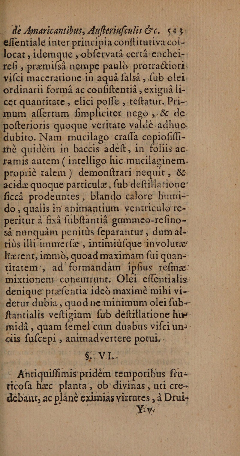 EP. 23 « de Amaricantibus, Aufleriuftulis Cc. $35 'effentiale inter principia conftitutiva col-- locat , idemque , obfervatà certà enchei- refi , premifsa nempe paulo protra&amp;iori:— vifci macerardone in aquá falsà ,.fub olei. - ordinarii formá ac confiftentiá , exiguá li- cet quantitate , elici poffe , teftatur. Pri- mum affertum fimpheier nego ,.&amp; de. pofterioris quoque veritate valdé.adhuc. 'dubito. Nam mucilago craífa copiofiffi- 1h$ quidém in baccis adeft, in foliis ac. amis autem ( intelligo hic mucilaginem. propré talem ) demonftrari nequit , &amp;- acida quoque particule , fab deftillatione: ficcáà prodeuntes, blando calore humi- do , qualis in animantium ventriculo re-- peritur à fixà fubftantià:gummeo-refino-- 'sà nunquàm penitüs feparantur , dum al-- rius illi immerfz , intmiü(que involuta Hatrent, immó, quoad maximam fui quan- titatem;,. ad formandàm ipfius refmz: mixtionem- concurrunt. Olei. effentialis: denique przfentia 1deó maxime mihi vi-- - detur dubia, quod ne minimum olei fub- ftantialis veftigiam fub deftillatione hue- 3nidá , quam fémel cum duabus vifciuns- ciis fufcepi ,.animadvertere potui. &amp; VIL: - Antiquiffimis pridóm temporibus fiu ticofà hec planta, ob divinas, uti cre- debant; ac plàné eximias virtutes , à Drui- 1 | 25 4 CURE