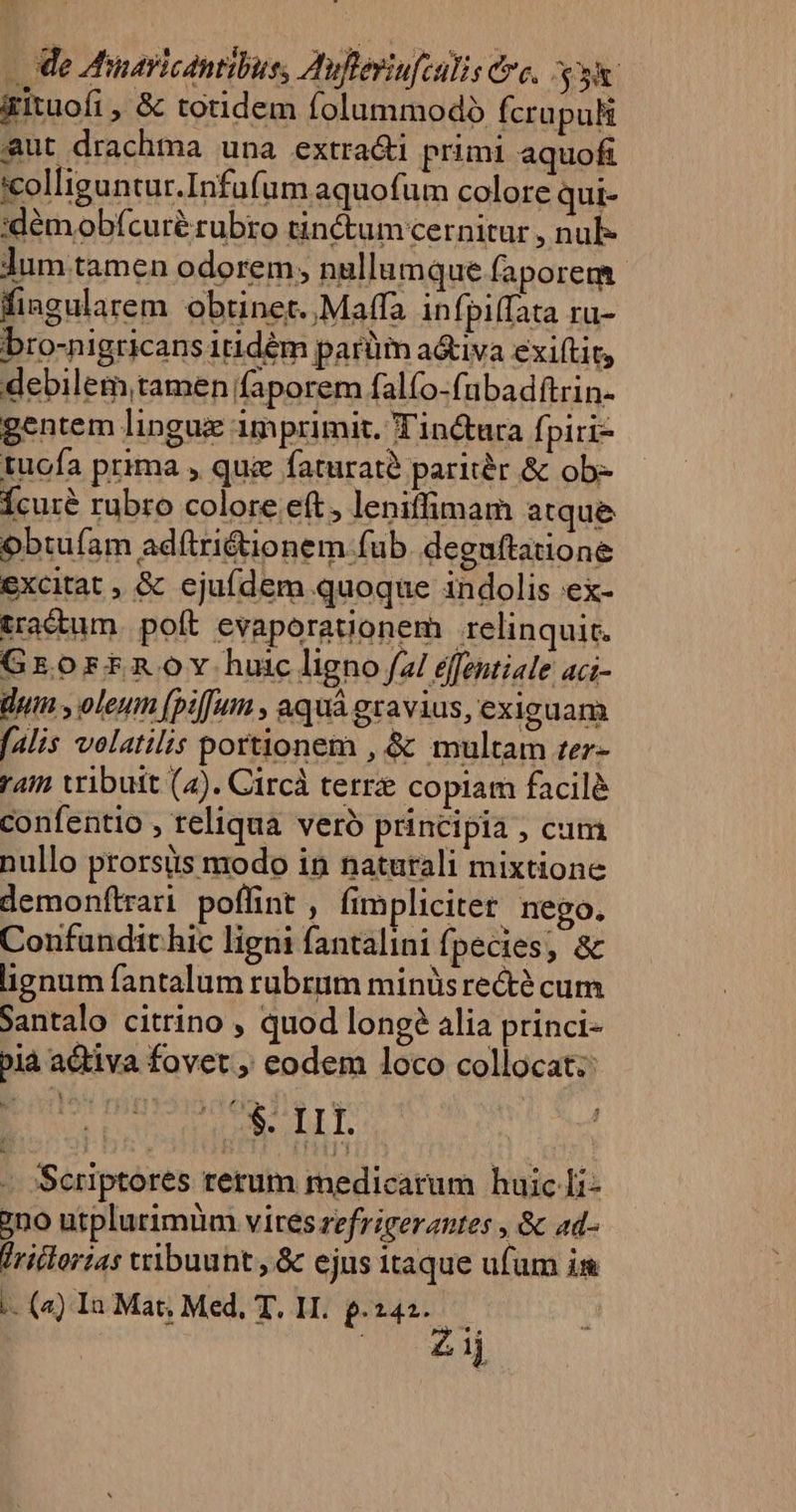 - e Minavicdntibuss Aufleriufculis Cre, vu &amp;gituofi , &amp; totidem folummodó Ícrapuli aut drachma una extra&amp;i primi aquofi colliguntur.Infufum aquofum colore qui- :démobfícuré rubro tinctum cernitur , nul- Jum tamen odorem, nullum que faporem.- fiagularem obtinet. ,Maffa infpiffata ru- bro-nigricans itidém parüm a&amp;iva exiftit, debilem,tamen faporem falfo-fubadftrin- gentem lingux imprimit. T'inctura fi pirr- tucfa prima , qui faturaté paritér &amp; ob- Ícuré rubro colore eft, leniffimam atque obtufam adítriéionem fub. deguftatione excitat , &amp; ejuídem quoque indolis ex- tra&amp;tum. poft evaporaiionem relinquit. Grorrfnov hurcligno/zi éffentiale aci- dum , oleum [pi[um , aquá gravius, exiguam [alis volatilis portionem , &amp; multam ter- raim vribuit (4). Circà terre copiam facilé confentio , reliqua veró principia , cum nullo prorsüs modo in naturali mixtione demonftrari poffint, fimpliciter. nego. Confandit hic ligni fantalini fpecies, &amp; lignum fantalum rubrum minüs rect? cum Santalo citrino , quod long? alia princi- bià activa fovet , eodem loco collocat: E Se S FAN | - )Scriptores rerum medicarum huic Ii- 7no utplurimüm vires refrigerantes , &amp; ad- lridlortas vribuunt , &amp; ejus itaque ufam i -- (4) In Mat, Med, T. H. p.242. — d