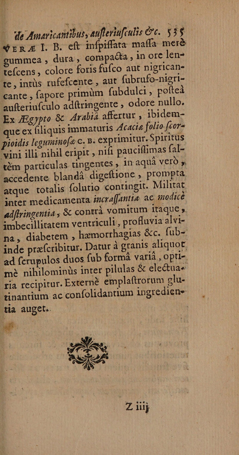 - de Amavicantibus, eufteviufculis ec. $33 «rna IL B. eft infpiffata maífa meré gummea , dura ; compacta ,inore len- teícens , colore foris fufco aut nigricans 'te,intüs rufefcente , aut fübrufo-nieri- cante , fapore primum fabdulci , poíteà aufteriufculo ad&amp;ringente , odore nullo. Ex JEgjypto &amp; Arabia affertur , ibidem- que ex filiquis immaturis Zfcaci« folio-fior- pioidis leguminofa c. 8. exprimitur. Spiritus vini illi nihil eripit nifi pauciffimas fal- tém particulas tüngentes , in aquá vero s, accedente. blandá: digeftione , prompta. atque totalis folutio contingit. Militat inter medicamenta incra[Antta. ac amodice ad[tringentia , Sc contrà vomitum itaque , imbecillitatem ventriculi, profluvia alvi- na, diabetem , hzmorrhagias &amp;c. fub- inde prafcribitur. Datur à granis aliquot. ad fcrupulos duos. (ab formá varià , opti- mà nihilominüs inter pilulas &amp; electuae ria recipitur. Externe emplaftrorum glu- tinantium ac confolidantium ingredien- tia auget. | gt | EN ac