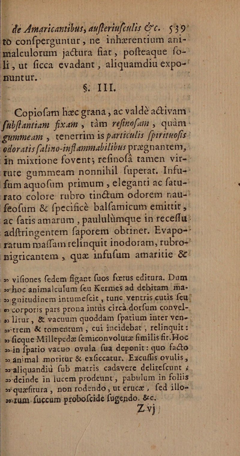 ^ Y T. E. (— de Amaricantibus, aufteriufculis cc. $39 to confperguntur, ne inhrrentium ani- malculorum jactura fiat, pofteaque fo- Ji, ut ficca evadant , aliquamdiu expo-* nuntur. . : : r S; TI. | r Copiofam hzc grana , ac valde activam: fübflantiam fixam , iàm refinofzin , quàm: qummeam , tenerrim is particulis fpiritaofis - vedor atis falino-infl ammabilibus przgnantem, . $n mixtione fovent; refinofá tamen vir-- tute gummeam nonnihil. fuperat. Infu-: fam aquofum primum ; eleganti ac fatu- rato colore rubro tinctum odorem nau-* feofum &amp; fpecificé balfamicum emittit j- ac fatis amarum , paululümque in receffu: adftringentem faporem obtinet. Evapo-* ratum maffam relinquit inodoram, rubro-* Bigricantem , qua infufum amaride &amp; ;» vifiones fedem figact fuos foetus editura. Dum .»xhoc animalculum feu Kermes ad debitam ma- .»gnitudinem intumefcit , turic ventris cutis feu? e» corporis pars prona intüs circa.dorfum convel-. /» lirur, &amp; vacuum quoddam fpatium inter ven- wtrem &amp; tomentum ; cui incidebat ; relinquit: »ficque Millepedz femiconvolutz fimilis fit. Hoc ;»»in fpatio vacuo ovula fua deponit: quo facto »ánimal moritür &amp; exficcatur. Excuffis ovulis, »xaliquandiu fub matris cadavere delitefcunt ; »-deinde in lucem prodeunt; pabulum in foliis »*quafitura , non rodendo , ut erac , fed illo- strum. fuccum probofcide fugendo. &amp;c. ; Lx);