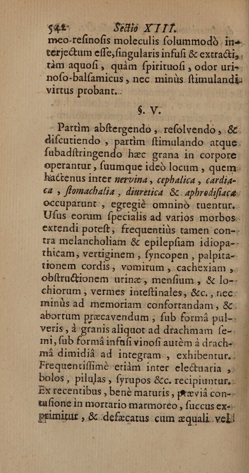 meo-refinofis moleculis folummodóo. in. terje&amp;um effe;fingularis infufi &amp; extractis., tàm aquofi, quàm fpirituofi , odor uri-- nofo-balfamicus , nec. minüs. ftimuland&amp; - — virtus probant. | $. V. | Pattim-abftergendo ,.refólvendo ,. &amp;. difcutiendo , partim. ftimulando. atque: fubadítringendo hzc grana in corpore: operantur , fuumque ideo locum , quem: hactenus inter zervina , cephalica , cardia-. €2 , ftomacbalia , diuretica. Gc. aphredifiaca.: occuparunt:, egregié omninó tuentur. Ufus eorum Ípecialis ad varios morbos. extendi poteft, frequentiüs. tamen con-- tra melancholiam &amp; epilepfiam 1diopa-- thicam; vertiginem , Íyncopen , palpita-- tionem cordis, vomitum ,. cachexiam ,.. obftru&amp;tionem urine, menfium., &amp; lo-- chiorum , vermes inteftinales, &amp;c. , nec. minüsad memoriam confortandam;, &amp;: abortum precavendum ; fab formá pul-- veris , à-granis aliquot ad drachmam fe-. m1, fub formá infafi vinofi autém à drach-- máiá dimidiá ad Integram-, exhibentur. Frequentiffimé-etiàm inter ele&amp;tüaria ,.. bolos, pilulas, Íyrupos &amp;c. recipiuntur, - Ex recentibus , bené maturis, fxvià con-- tufione in mortario marmoreo , fuccus ex«- primitut , &amp; :defzcatus cum zquali. veli