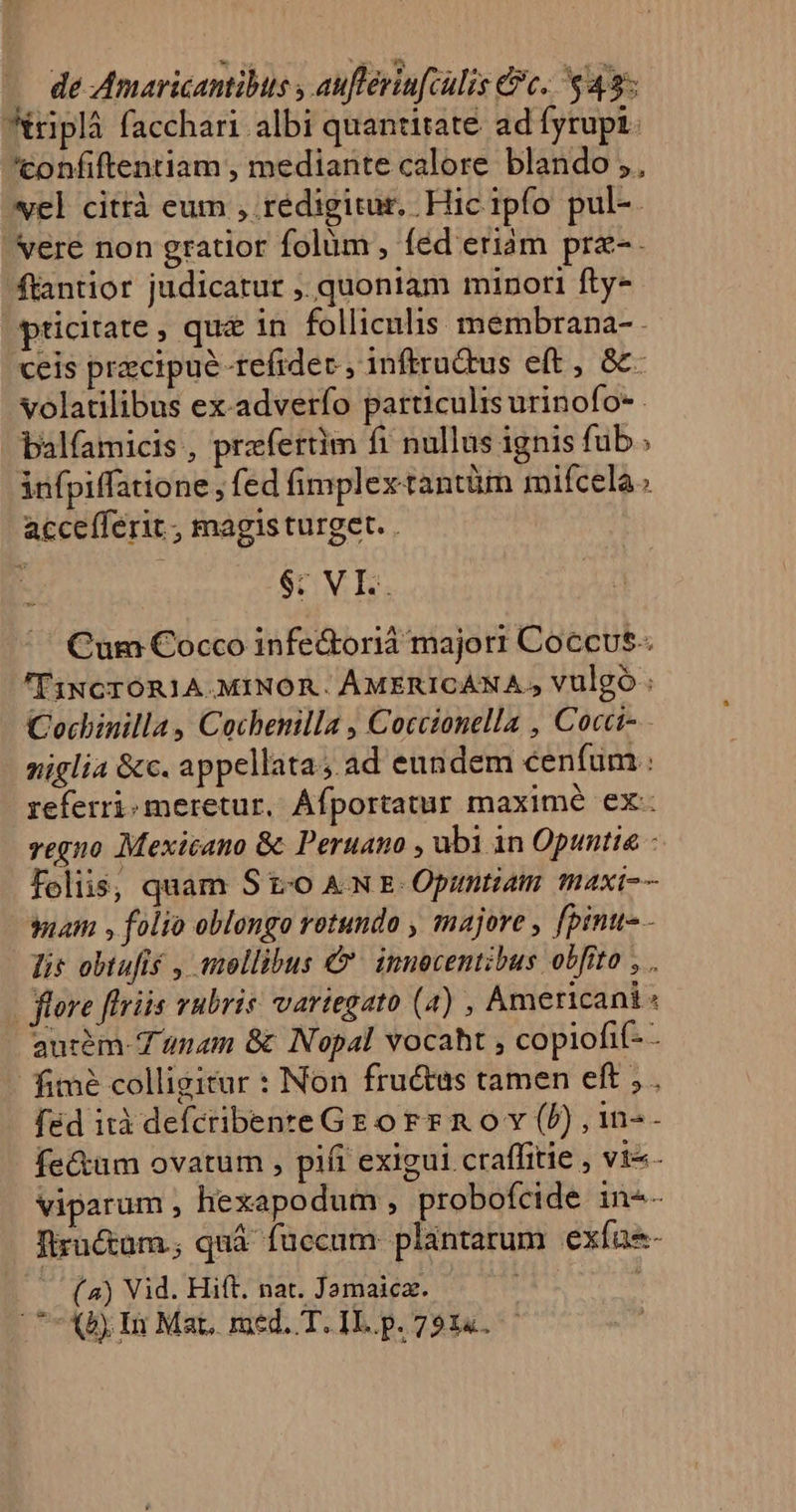 . de Amaricantibus ; auflériufculis c. 43: triplà facchari albi quantitate ad fyrupi. 'tonfiftentiam , mediante calore blando ,, vel citrà eum , redigitur, Hic ipfo pul-. vere non gratior folum , fed eriam prz-. ftantior judicarur ,. quoniam minori fty- pticitate , qu 1n folliculis. membrana- . ceis pracipué-refidec , inftru&amp;us eft , &amp;&amp;- volatilibus ex-adverfo particulis urinofo- . alfamicis , przfertim fi nullus ignis fub. infpiffatione , fed fimplex tantüm miícela accefferit , magis turget. . $: VI.. Cum Cocco infe&amp;orià majori Coccvs-. 'T1NGTORIA.MINOR. ÀAMERICANA,, vulgo : Cochinilla, Cochenilla , Coccionella , Cocci- niglia &amp;c. appellata; ad eundem cenfum : referri meretur, Áfportatur maximé ex: vegno Mexicano &amp; Peruano , ubi 1n Opuntia - foliis, quam St-o AN E Opumtiam maxi-- mam , folio oblongo rotundo , majore , [pinu-- lis obtufis , tellibus &amp;- innocentibus obfito , . ore [tris vubris: variegato (4) , Americani « aurem-T anam &amp; Nopal vocaht , copiofif- - fimé colligitur : Non fructus tamen eft , fed ità defcribente Gr o rr n o v (P) , 1n-- fe&amp;um ovatum , pifr exigui craffitie , vi«.- viparum , hexapodum , probofcide in-- Tlructum; quà füccum plantarum exías- (4) Vid. Hift. nat. Jamaica. | 7X5, In Mar. med. T. IL. p. 7314.