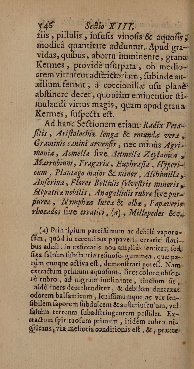 vidas, quibus , abortu imminente, grana: xilium ferunt , 3 coccionille ufu plane abftinere decer, quoniàm eminentior fti- mulandi virtus magis, quam apud grana. Kermes , fufpecta eft. ftis , Ariffalochis. long&amp; Gc rotunde vera Marrubium , Fragaria, Euphrafra , Hyperi- Hipatica nobilis , Anagallidis rubra five pur- (4) Prinzipium parciffimum ac debild vaporo- bus adeft , in exficcatis noa ampliiis entitur, fedi; fixa faltém fubítaastia refinofo. gummea , quz pa-- ur IS $9^— , E - MP ice uses - extractum primum aquo(urm., licet colore.obfcu- aldé iners deprehenditur , &amp; debilem duntaxat odorem balfamicum, leniffimamque ac vix (en-. faltém. terreum fubad(tringentem poffidet Ex- eractum fpirituofum primum , itidóm rubro-ni-