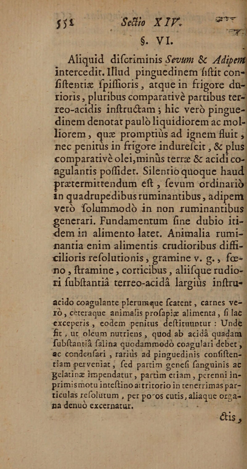 $. VI. 1 Aliquid difcriminis Sevum &amp; Adipe intercedit. Illud. pinguedinem fiftit con fiftenuz fpiffioris, atque in frigore du- rioris , pluribus comparativé partibus ter- reo-acidis inftru&amp;tam ; hic veró pingue- dinem denotat pauló liquidiorem ac mol-, liorem, quz promptiüs ad ignem fluit ,| nec penitus in frigore indureícit , &amp; plus: comparative olei;minüs terrz &amp; acidi co- agulantis poffider. Silentio quoque haud: pratermittendum eft , fevum ordinario in quadrupedibus ruminantibus , adipent; vero folummodó in non ruminantibus. generari. Fundamentum fine dubio iti-. dem 53 alimento latet. Animalia rumi- nantia enim alimentis crudioribus diffi-- cilioris refolutionis , gramine v. g. , foc- no , ftramine , corticibus , aliifque rudio- ri fubítantiá terreo-acidáà largius inftru- acido coagulante plerumque fcatent , carnes ve- IO, ceteraque animalis profapiz alimenta , fi lat | exceperis , eodem penitus deftitauptur : Unde. fit, ut oleum nutriens, quod ab acidà quadam fubítantià falina quodammodo coagulari debet &amp;c condeníari , rarids ad pinguedinis confiften-. tiam perveniat, fed partim eenefi fanguinis ac. gelatinz impendatur , partim etiam , perenni in- - primismotu inteftinoattritorio in tenerrimas par- | ticulas refolutum , per po'os cutis, aliaque or2a- na denuó excernatur. 2L ; és , « *c À