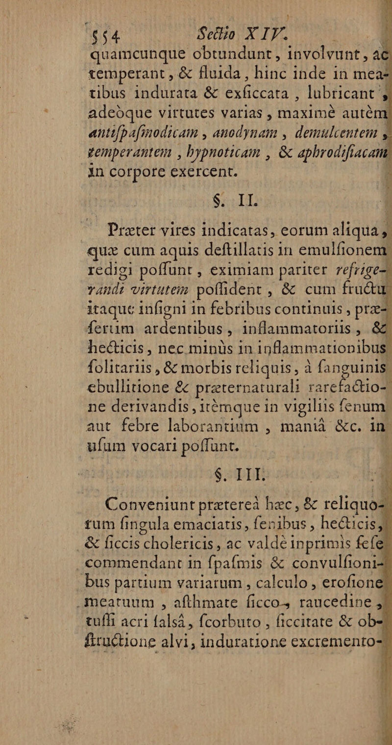 | Í $54 Sello X IV. ru x quamcunque obtundunt , involvunt, ac temperant , &amp; fluida, hinc inde 1n mea tibus indurata &amp; exficcata , lubricant ; adeoque virtutes varias , maximé autém antifpafinodicam , anodynam , demulcentem y vemperantem , bypnoticam , G aphrodi acm in corpore exercent. 5 $. II. Prater vires indicatas, eorum aliqua ,. quz cum aquis deftillats in emulfioneme redigi poffunt , eximiam pariter refrige-) vandi virtuteim poffident , &amp; cum M itaque infigni in febribus continuis , przez ferum ardentibus , inflammatoriis ,  hecticis , nec minüs in inflammatiopibus | folitariis , &amp; morbis reliquis, à fanguinis ebullitione &amp; preternaturali rarefactio- | ne derivandis , itémgque in vigiliis fenum. aut febre laborantium , maniá &amp;c. in- ufum vocari poffunt. ; $. IL Conveniunt pratereà hzc, &amp; reliquo- tum fingula emaciatis, fenibus , hecticisl &amp; ficcis cholericis , ac valdé inprimis fefe? . commendant in fpafmis &amp; convulfioni-t bus partium variarum , calculo , erofioney) .Aymeatuum , afthmate ficco. raucedine , tuffi acri falsá , fcorbuto , ficcitate &amp; obz fiructione alvi; induratione excremento- 1 In