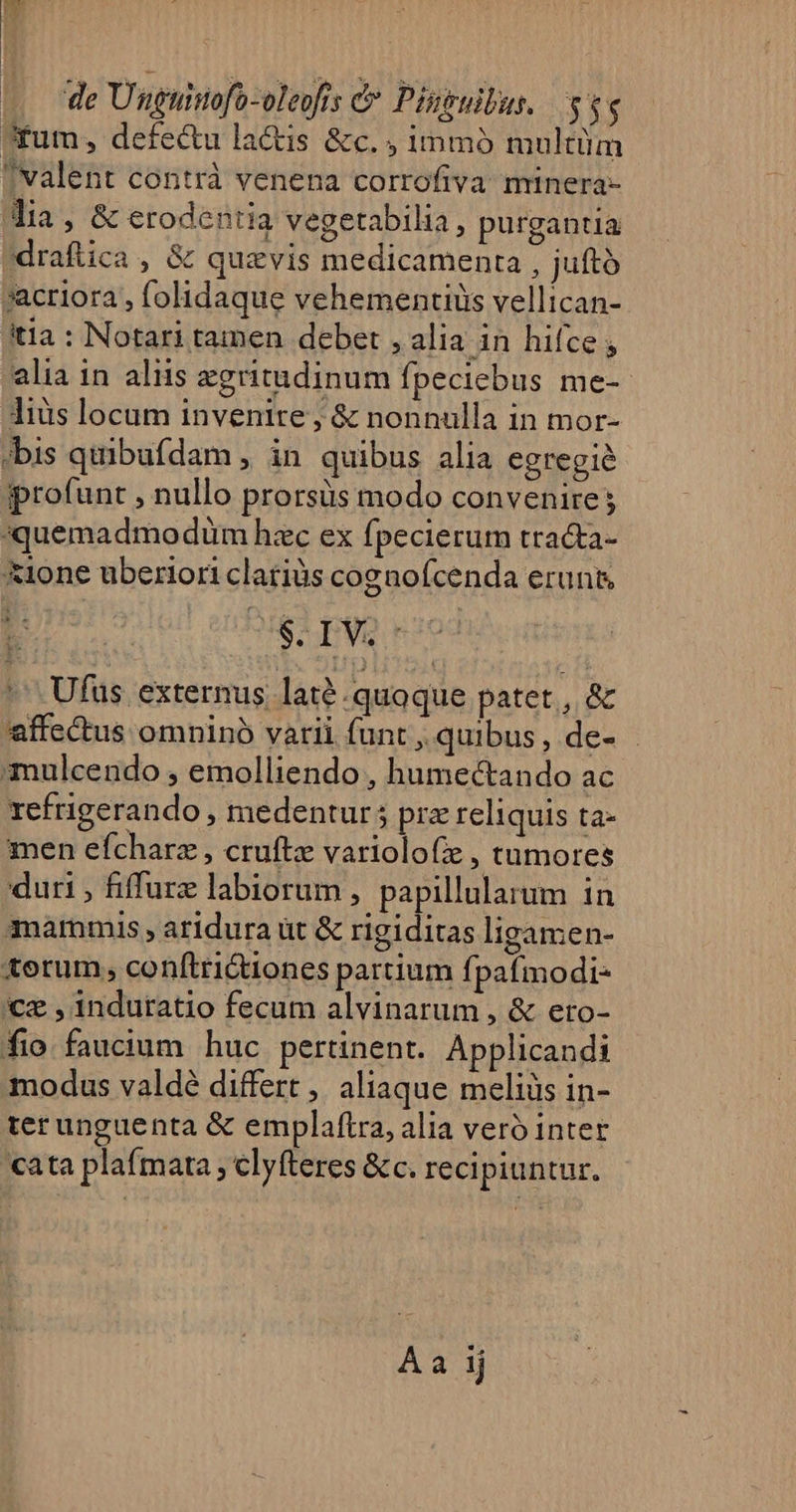 Aum, defectu la&amp;is &amp;c. ; immó multüm valent contrà venena corrofiva minera- Jia, &amp; erodentia vegetabilia, purgantia draftica , &amp; quavis medicamenta , juttó sacriora , folidaque vehementiiüs vellican- tia : Notari tamen debet , alia in hifce ; alia in aliis zgritudinum fpeciebus me-- liis locam invenire, &amp; nonnulla in mor- »bis quibufdam ,. in quibus alia egregie ipprofunt , nullo prorsüs modo convenire; *quemadmodüm hzc ex fpecierum tracta- &amp;ione uberiori clariàs cogaofcenda erunt, : S-IVS: ^^ Ufus externus laté quoque patet , &amp; affectus omninó varii funt , quibus, de- mulcendo , emolliendo , humectando ac refrigerando, medentur; prz reliquis ta- men efcharz , cruftz variolofie , tumores duri , fiffurz labiorum , papillularum in mammis , aridura üt &amp; rigiditas ligamen- torum, conftri&amp;tiones partium fpafmodi- cz , indutatio fecum alvinarum , &amp; eto- fio faucium huc pertinent. Applicandi modus valdé differt, aliaque meliüs in- terunguenta &amp; emplaftra, alia veró inter cata plaímata ; clyfteres &amp;c. recipiuntur. Aa ij