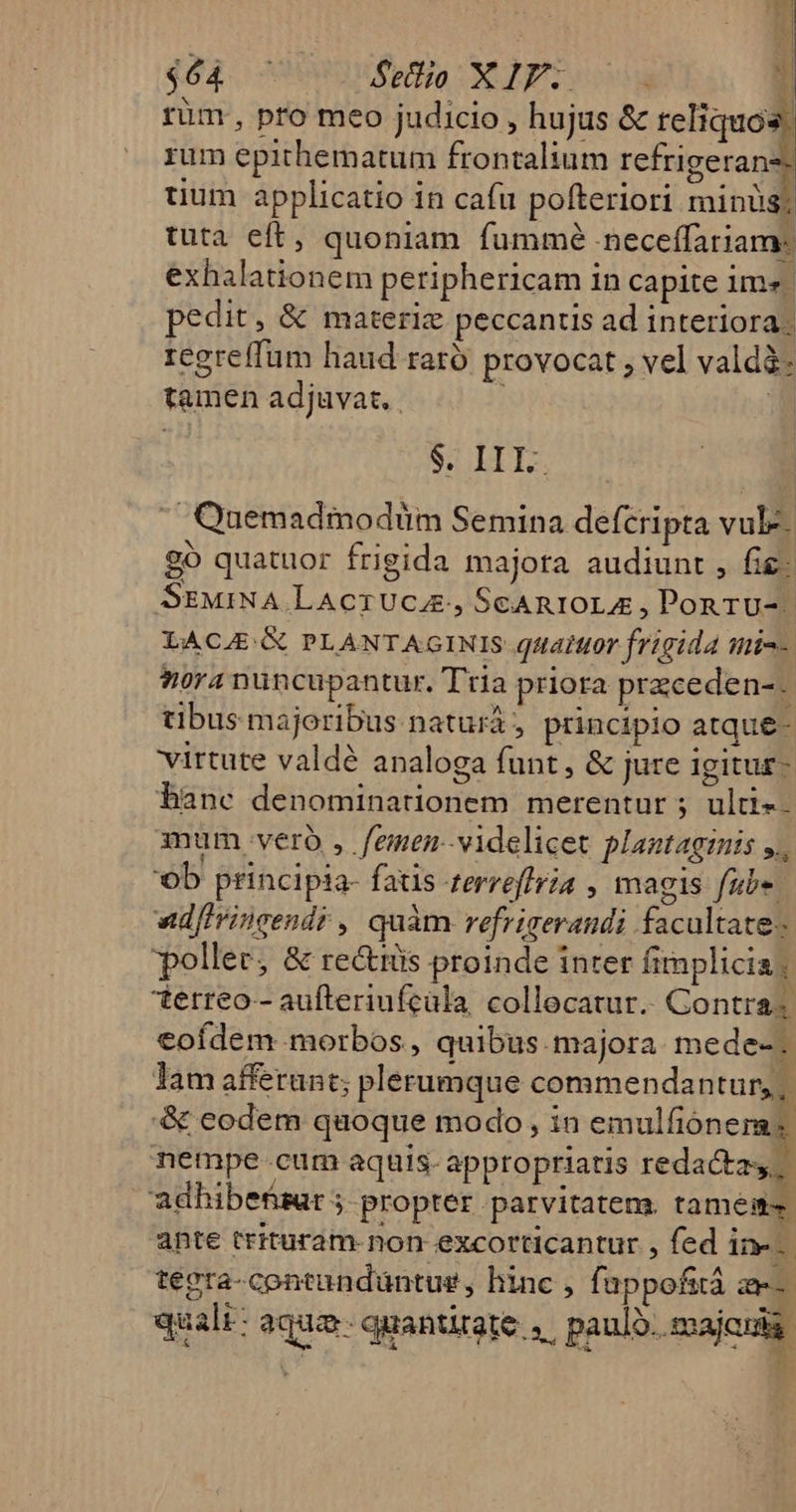 rüm, pro meo judicio , hujus &amp; reliquos rum epithematum frontalium refrigerans: tium applicatio in cafu pofteriori minus; tuta eft, quoniam fummé neceffariam: exhalationem periphericam in capite im». pedit, &amp; materiz peccantis ad interiora: regreffum haud raro provocat , vel valdà- tamen adjuvat. i à | $. III.  Quemadmodüm Semina defcripta vule. o quatuor frigida majora audiunt , fie: StEMiNA.LAcTUCA., SeARIOLA , Pon rU-. LACAE: GC PLANTAGINIS quatttor frigida mic- ora nuncupantur. Tria priora przcede n-- tibus majoribus naturá, principio atque- virtute valdé analoga funt , &amp; jure igitur- banc denominationem merentur ; ulti-. mum. vero, femen- videlicet plantaginis ^ ob principia- fais terreffria , magis fube. vd[Irincendr , quàm refrigerandi facultate poller, &amp; re&amp;tüs proinde inter fimplicia, terreo- aufteriufcala, collecatur.. Contra« eofdem morbos , quibus. majora. mede-. lam afferunt; plerumque commendantur, ,. &amp; eodem quoque modo, in emulfiónermas nempe cum aquis- appropriatis redacta. 'adhibefsar 5 propter parvitatem. tamests. ante trituram- non excorticantur , fed ine. teera-contandüntus , hinc , fappofità ae quali: aqua. quantitate | paulo. majcuda