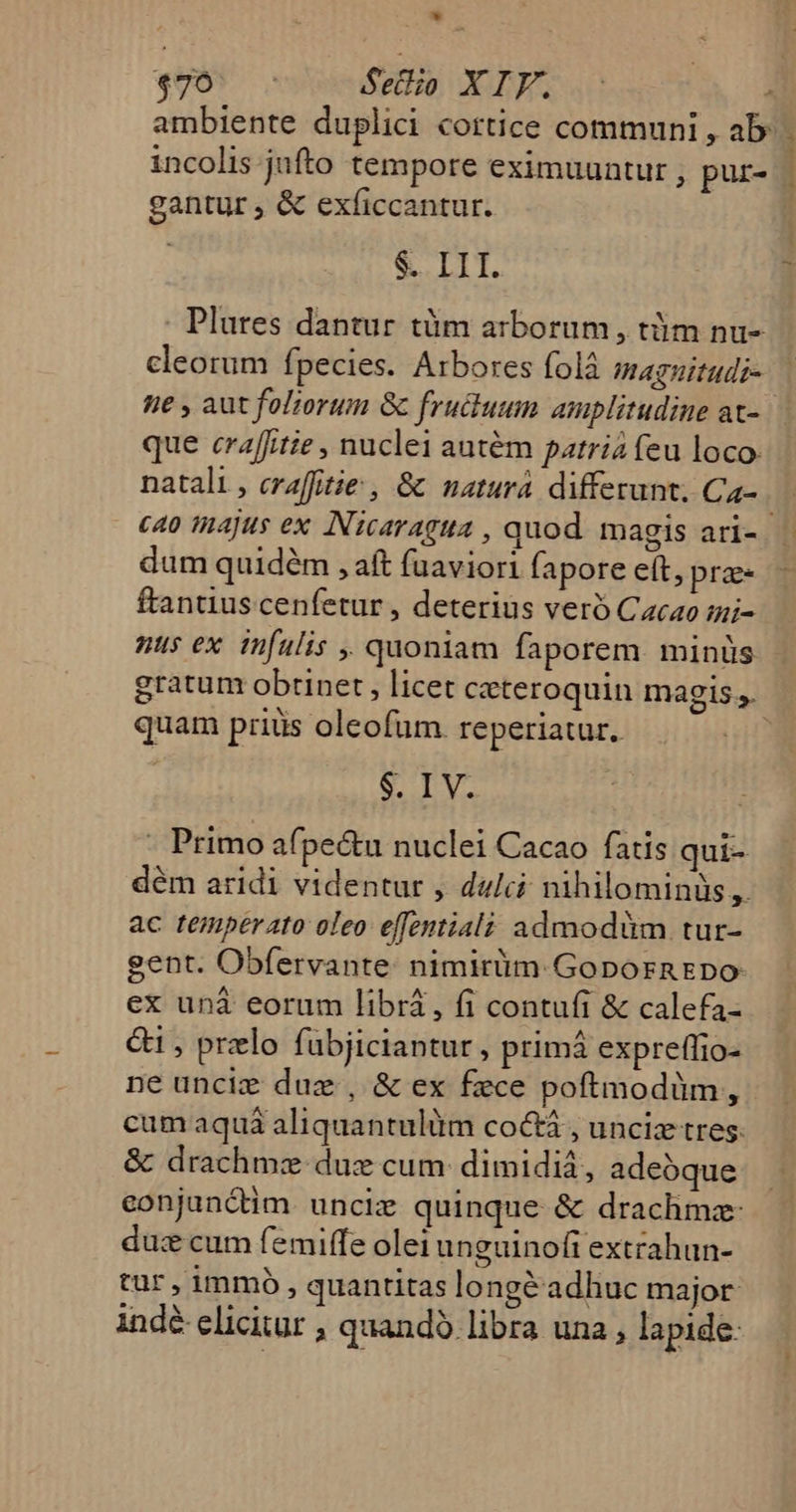 * «905 Setio XIF. - : ambiente duplici cortice communi , ab: incolis jufto tempore eximuuntur, pur- | gantur , &amp; exficcantur. $. III. Plures dantur tüm arborum, tüm nu- cleorum fpecies. Arbores folà magnitudi- ne , aut fol;orum &amp; fructuum amplitudine at- | que craffitie , nuclei autém patria feu loco. natali, craffitie , &amp; natura differunt, Ca-. | «40 majus ex Nicaragua , quod. magis ari- | dum quidém , aft fuaviori fapore eft, prz ftantius cenfetur , deterius veró Cacao mi- nus ex infalis , quoniam faporem. minüs gratum obtinet , licet czteroquin magis s. quam prius oleofum reperiatur. $. IV. - Primo afpe&amp;u nuclei Cacao fatis qui- dém aridi videntur , dulci nihilominis ,. ac temperato oleo effentialà admodüm tur- eent. Obfervante: nimirüm. GopornEDpo ex unà eorum libra, fi contufi &amp; calefa- &amp;i , przlo fabjiciantur, primá expreffio- ne unciz duz., &amp; ex fece poftmodüm, cum aquá aliquantulüm co&amp; , unciz tres &amp; drachmz dus cum: dimidiá, adeóque eonjunctim. uncie quinque &amp; drachmz- du: cum femiffe olei unguinoft extrahun- tur, immo, quantitas lo ngéadhuc major indé elicitur , quando libra una , lapide: