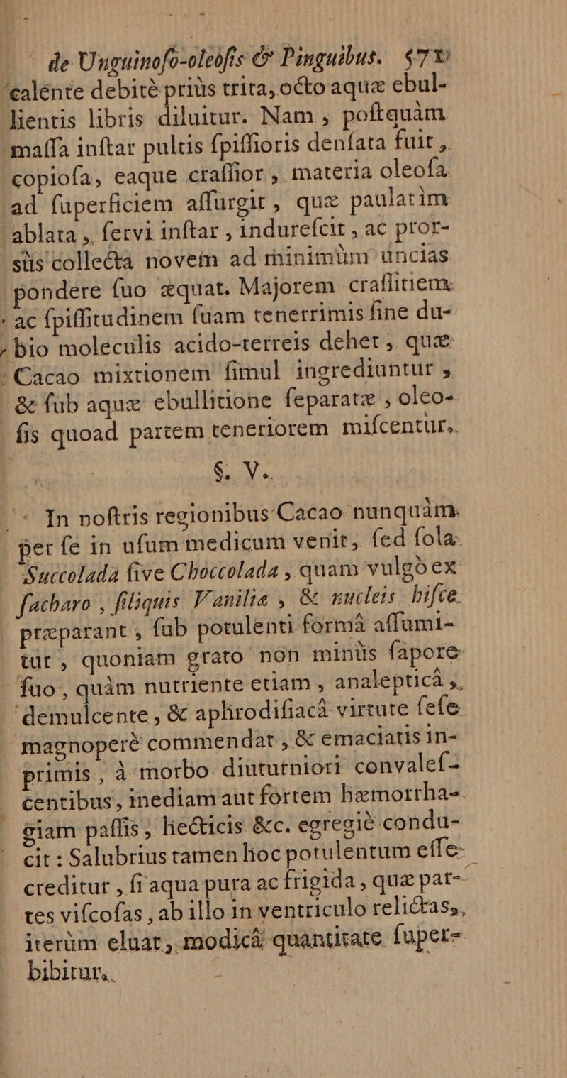 - . E - de Unguinofo-oleofis &amp; Pinguibus.. $7Y: ealente debité priüs trita, octo aque ebul- lentis libris diluitur. Nam , poftquàm maffa inftar pultis fpiffioris denfata fuit ,. copiofa, eaque craífior , materia oleofa ad füperficiem affurgit, quz paulatim - ablata ,, fervi inftar , indurefcit , ac pror- siis collecta novem ad rninimüun uncias pondere fuo zquat. Majorem craffirieme : ac fpiffitudinem (uam tenerrimis fine du- ; bio moleculis acido-terreis dehet ;. quz / Cacao mixtionem fimul ingrediuntur 5. | &amp; füb aqux: ebullinone feparatz ; oleo- | fis quoad partem teneriorem mifícentur,. $. V. /^* [n noftris regionibus/Cacao nunquám. per fe in ufum medicum venit, fed fola. Sauccolada five Cboccolada , quam vulgo ex: facbaro , filiquis. Vanilia , &amp; mulets bifce. , praparant , fub potulenti formá affumi- tür, quoniam grato non minüs fapore füo, quàm nutriente etiam , analepticá ,, demulcente , &amp; aplirodifiacà virtute fefe. magnoperé commendat , &amp; emaciatis in- primis , à morbo. diututniori: convalef- . centibus, inediamaut fortem hzmorrha-. giam paffis ; lie&amp;ticis &amp;c. egregie condu- cit : Salubrius tamen lioc porulentum effe-- creditur , fiaqua pura ac frigida , qu pat tes vifcofas , ab illo in ventriculo relictass, irerüm eluat, modic&amp; quantitate. fuper- bibitur, ; SES