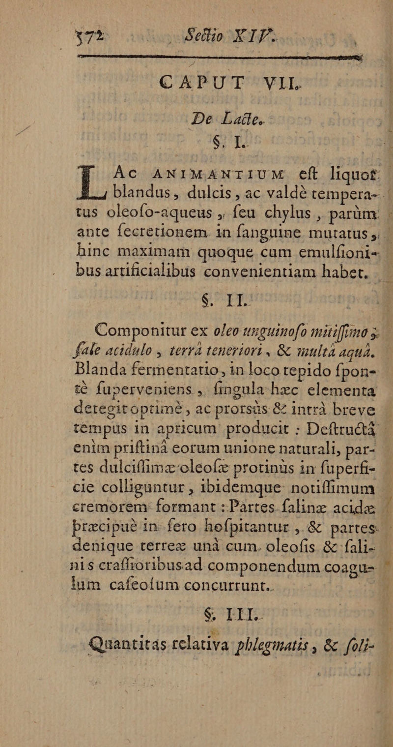 175 aysySellio ROI asa CAPUT VIL De Late. S; I. tus oleofo-aqueus ,, feu chylus , parüm. ^ SUPE Componitur ex o/eo tguimofo mitiffiumo s. fle acidulo , terrà teneriori , 8 suultà aqua. Blanda fermentatio, in loco tepido fpon- té fuperveniens ,. fingula. hec elementa detegitoptimé , ac prorsüs &amp; intrà breve enim priftinà eorum unione naturali, par- tes dulciffimz-oleofz protinüs in fuperfi- denique terrez unà cum. oleofis &amp; fali- lum cafeoíum concurrunt.. Quantitas relativa phlegmatis , &amp; foli-