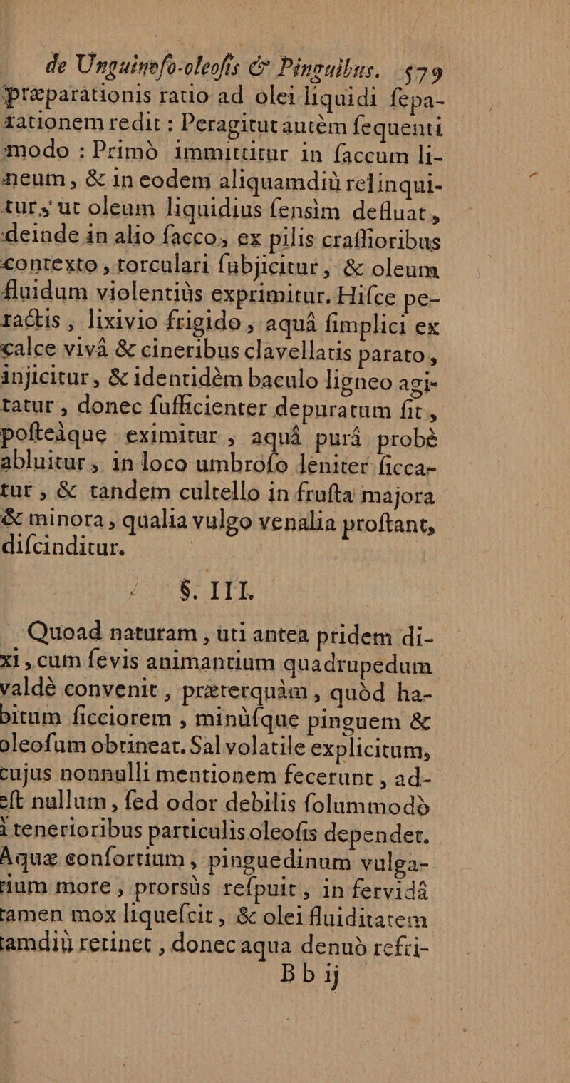 preparauonis rado ad. olei liquidi fepa- rationem redit : Peragitutautém fequenti modo : Primó immitütur in faccum li- neum, &amp; in eodem aliquamdiü relinqui- turs ut oleum liquidius fensim defluat r deinde in alio facco, ex pilis craffioribus contexto , torculari fübjicitur, &amp; oleum fluidum violentiüs exprimitur. Hifce pe- radus , lixivio frigido , aquá fimplici ex calce vivá &amp; cineribus clavellatis parato , injicitur , &amp; identidém baculo ligneo agi- tatur , donec fufficienter depuratum fit , pofteàque eximitur , aquá purá. prob abluitur, in loco umbrofo leniter ficca- tür ; &amp; tandem cultello in frufta majora &amp; minora , qualia vulgo venalia proftant, diícinditur. | 2:25$ TTE Quoad naturam , uti antea pridem di- xi , cum fevis animantium quadrupedum | valdé convenit , preterquàm , quód ha- bitum ficciorem , minüfque pinguem &amp; oleofum obrineat. Sal volatile explicitum, cujus nonnulli mentionem fecerunt , ad- e(t nullum, fed odor debilis folummodo i tenerioribus particulis oleofis dependet. Aquz confortium , pinguédinum vulga- ium more , prorsüs refpuit, in fervidá tamen mox liquefcit , &amp; olei fluiditatem iamdiu retinet , donecaqua denuo rcfzi- : Bb ij