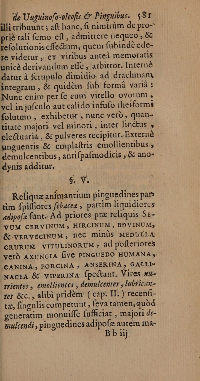 illi tribuunt ; aft hanc, fi nimirüm de pro- prié tali (emo eft, admittere nequeo , &amp; refolutioniseffe&amp;um, quem fubindé ede- re videtur , ex viribus anteà memoratis unicé derivandum effe , arbitror. Internéà datur à fcrupulo dimidio ad drachmam integram , &amp; quidém fub formà varià : Nunc enim per fe cum vitello ovorum , vel in jufculo aut calido infufo theiformi folutum , exhibetur , nunc veró , quan- ritate majori. vel minori, inter lin&amp;us , ele&amp;uarià , &amp; pulveres recipitur. Externé unguentis &amp; emplaf(tris emollientibus , demulcentibus , antifpa(ímodicis ,.&amp; ano- dynis additur. AN GS Reliquz animantium pinguedines par tim fpiffiores febacee ; parüm liquidiores adipofe fant. Ad. priores prz reliquis Sz- XUM CERVINUM , HIRCINUM , BOVINUM; (KC YERVECINUM , nec minüs MEDULLA CRURUM VITULINORUM , ad pofteriores verb AxuUNGIA five PINGUEDO HUMANA 5 CANINA-, PORCINA ; ANSERINA ; GALLI- NACEA &amp; viPsRINA: fpectant, Vires qu- trientes , emollientes , demulcentes ,lubrican- tes &amp;c. , alibi pridém ( cap: II.) recenfi- tz, fingulis competunt , fevatamen,quód generatim. monuiffe fufficiat , majori de- muliendi , pinguedines adipofz autem ma- Bb iij