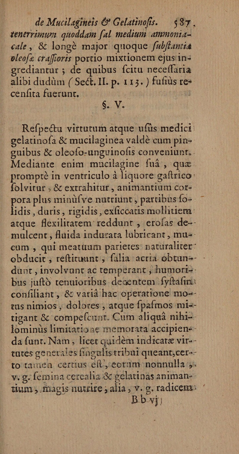 tenerünun quoddam fal medium. ammonia cale ,, &amp; longé major quoque fubflantia eleofz craffioris portio mixtionem ejus'in- grediantur ; de quibus fcitu neceffaria alibi dudüm ( Sect. II. p. 115. ) fufiüs res cenfita fuerunt, | i $. V. Refpe&amp;u virtutum atque ufüs medici: gelaunofa &amp; mucilaginea valdé cum pin- guibus &amp; oleofo-unguinoíis conveniunt. . Mediante enim maucilagine fuà , qux prompté in ventriculo à liquore gaftrico: folvitur ; &amp; extrahitur , animantium cor- pora plus minüífve nutriunt , partbus fo- lidis , duris , rigidis , exficcatis mollitiera: atque flexilitatem: reddunt ,. erofas de-- mulcent , flüida indurata labricant , mu-- cum , qui meatum parietes: naturaliter: obducit , reftiruant , falia: acria. obtun-- dünt , involvunt ac temperant , humorr-- bus juftó tenuioribus. deaentem fyftafin: «onfiliant, &amp; vatià hac operatione mo-- tus nimios , dolores ; atque fpafmos mi-- tigant &amp; compefcunt. Cum aliquà nihi-- lominüs limitationae memorata accipiene- da funt. Nam, licet quidém indicatz vir-- tntes generales fingultstribui queant;cer-- to tamea certus eft, ecrim nonnulla 5. v. g. femina cercalia.:&amp;c gelatinas animan-- | B b.vj; 4