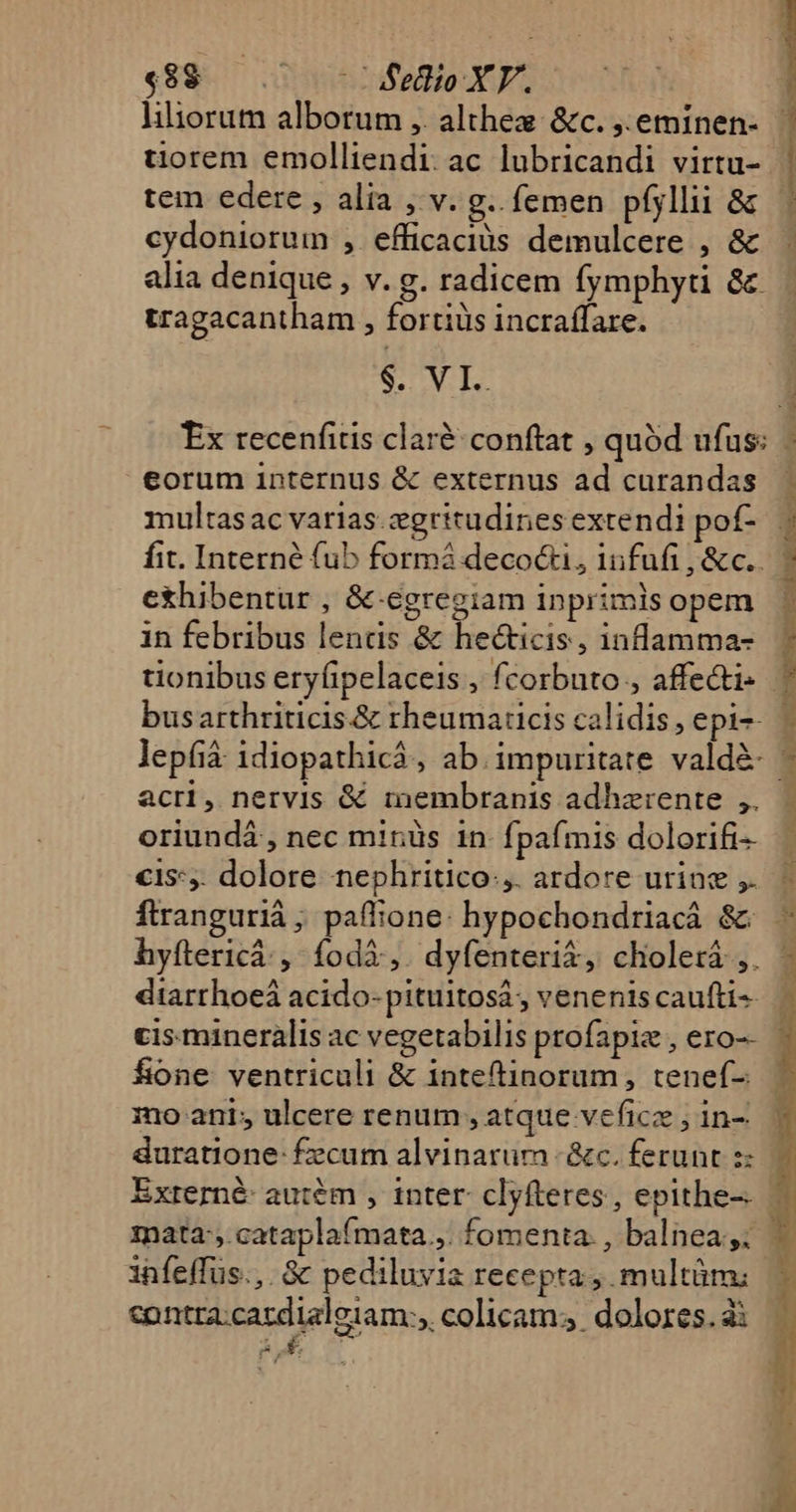 €8$8 — .— - BSeioXYE. iliorum alborum ,. althez &amp;c. ,.eminen- tiorem emolliendi. ac lubricandi virtu- tem edere , alia , v. g.. femen pfyllii &amp; cydoniorum , efficacius demulcere , &amp; alia denique , v. g. radicem fymphyti &amp; tragacantham , fortiüs incraffare. $. VI. PPP MESE Ferte m eorum internus &amp; externus ad curandas multasac varias.cgritudines extendi pof- fit. Interné fub formó decocti, iufufi , &amp;c.. exhibentur , &amp;-egregiam inprimis opem in febribus lends &amp; hecticis, inflamma- busarthriticis.&amp; rheumaticis calidis, epi-- lepfià: idiopathicá, ab.impuritate. vald&amp;- acri, nervis &amp; membranis adhzrente ,. oriundá , nec minüs in fpafmis dolorifi- €1s*,. dolore nephritico:,. ardore urine ,. diarrhoeá acido- pituitosá, venenis caufti-. fione ventriculi &amp; inteftinorum, tenef-: duratione: £ecum alvinarum - &amp;c. ferunt z: mata, cataplaímata.,. fomenta. , balnea ,; infeffüs.,. 3 pediluvia recepta multüm: contra:cacdialeiam:, colicam; dolores. à: Au UU Te mr ERAPERRIAE n lc Sura c bou mara cma e T AL ag. ——— E aj